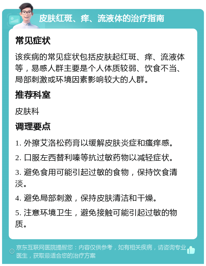 皮肤红斑、痒、流液体的治疗指南 常见症状 该疾病的常见症状包括皮肤起红斑、痒、流液体等，易感人群主要是个人体质较弱、饮食不当、局部刺激或环境因素影响较大的人群。 推荐科室 皮肤科 调理要点 1. 外擦艾洛松药膏以缓解皮肤炎症和瘙痒感。 2. 口服左西替利嗪等抗过敏药物以减轻症状。 3. 避免食用可能引起过敏的食物，保持饮食清淡。 4. 避免局部刺激，保持皮肤清洁和干燥。 5. 注意环境卫生，避免接触可能引起过敏的物质。