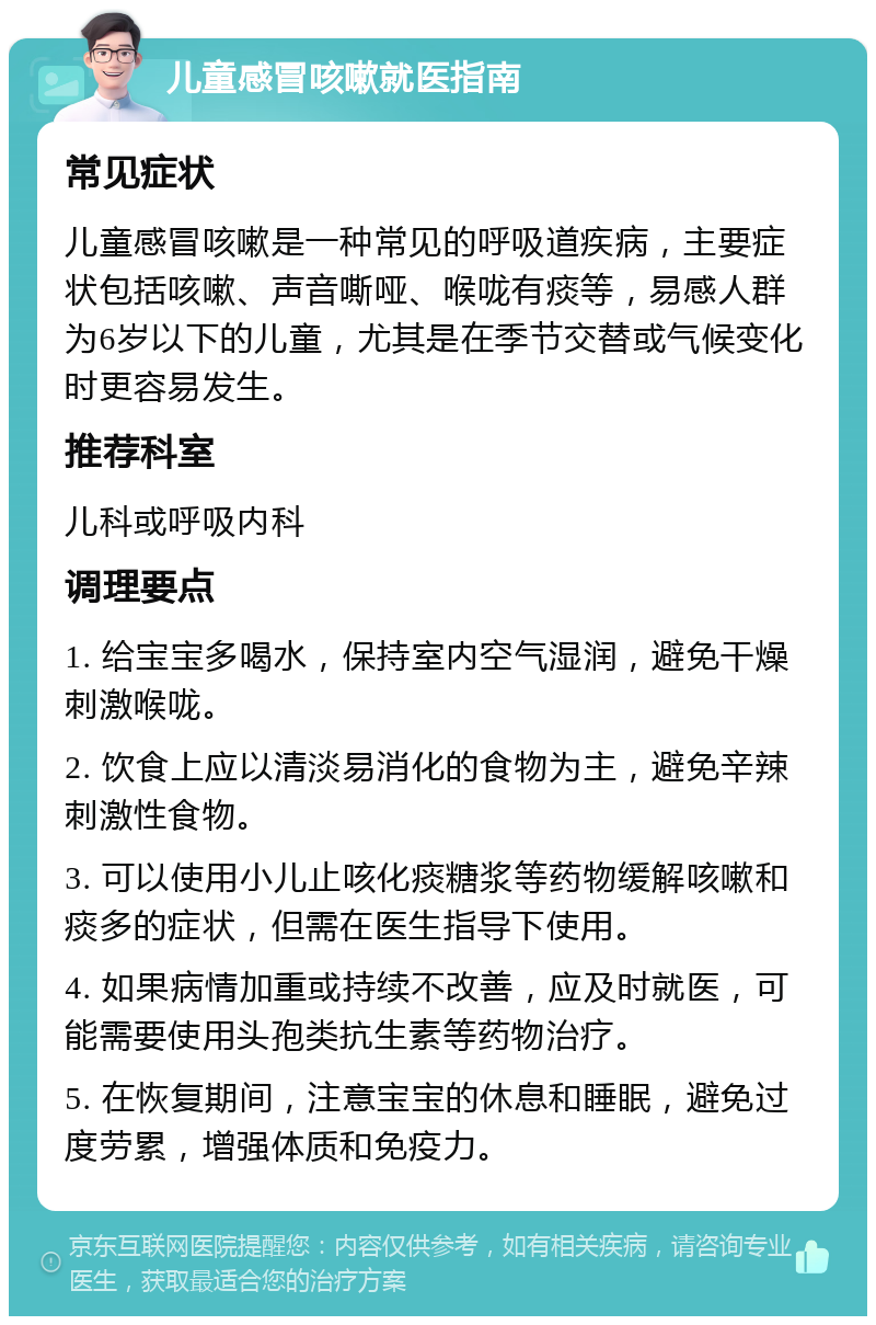 儿童感冒咳嗽就医指南 常见症状 儿童感冒咳嗽是一种常见的呼吸道疾病，主要症状包括咳嗽、声音嘶哑、喉咙有痰等，易感人群为6岁以下的儿童，尤其是在季节交替或气候变化时更容易发生。 推荐科室 儿科或呼吸内科 调理要点 1. 给宝宝多喝水，保持室内空气湿润，避免干燥刺激喉咙。 2. 饮食上应以清淡易消化的食物为主，避免辛辣刺激性食物。 3. 可以使用小儿止咳化痰糖浆等药物缓解咳嗽和痰多的症状，但需在医生指导下使用。 4. 如果病情加重或持续不改善，应及时就医，可能需要使用头孢类抗生素等药物治疗。 5. 在恢复期间，注意宝宝的休息和睡眠，避免过度劳累，增强体质和免疫力。