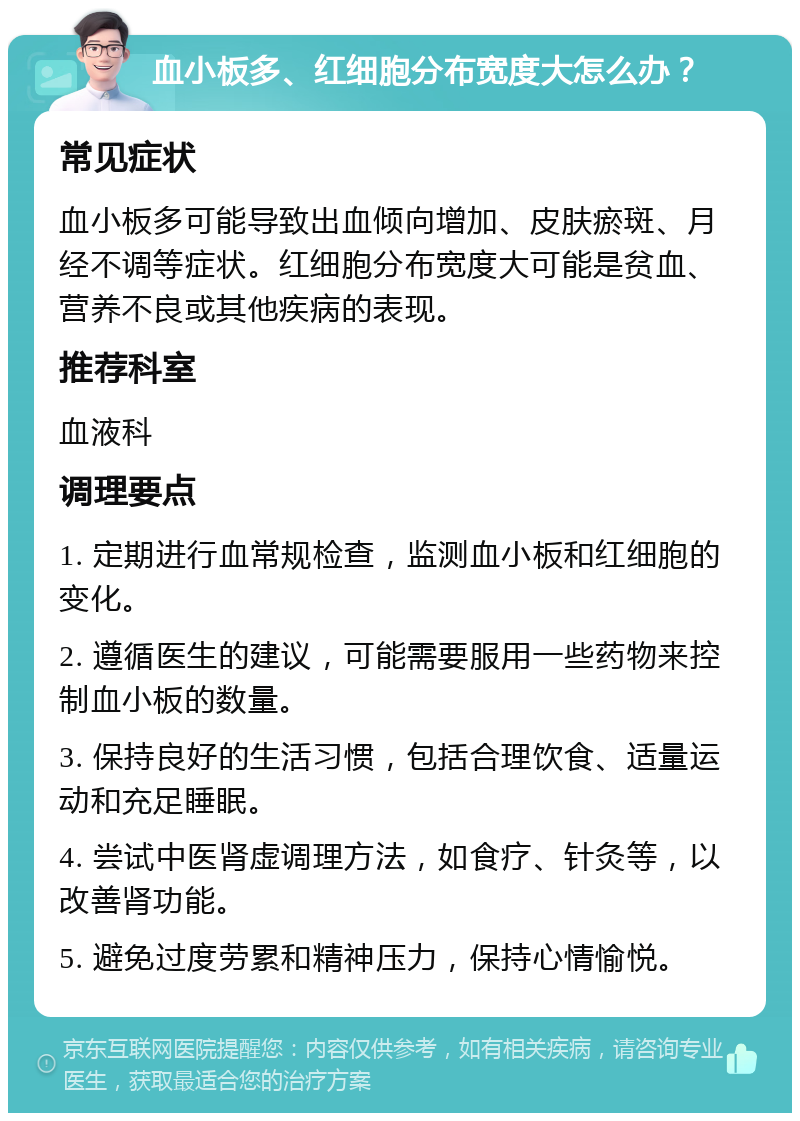 血小板多、红细胞分布宽度大怎么办？ 常见症状 血小板多可能导致出血倾向增加、皮肤瘀斑、月经不调等症状。红细胞分布宽度大可能是贫血、营养不良或其他疾病的表现。 推荐科室 血液科 调理要点 1. 定期进行血常规检查，监测血小板和红细胞的变化。 2. 遵循医生的建议，可能需要服用一些药物来控制血小板的数量。 3. 保持良好的生活习惯，包括合理饮食、适量运动和充足睡眠。 4. 尝试中医肾虚调理方法，如食疗、针灸等，以改善肾功能。 5. 避免过度劳累和精神压力，保持心情愉悦。