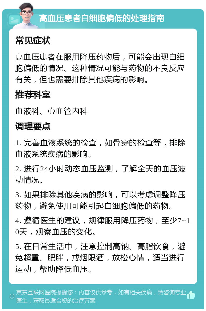 高血压患者白细胞偏低的处理指南 常见症状 高血压患者在服用降压药物后，可能会出现白细胞偏低的情况。这种情况可能与药物的不良反应有关，但也需要排除其他疾病的影响。 推荐科室 血液科、心血管内科 调理要点 1. 完善血液系统的检查，如骨穿的检查等，排除血液系统疾病的影响。 2. 进行24小时动态血压监测，了解全天的血压波动情况。 3. 如果排除其他疾病的影响，可以考虑调整降压药物，避免使用可能引起白细胞偏低的药物。 4. 遵循医生的建议，规律服用降压药物，至少7~10天，观察血压的变化。 5. 在日常生活中，注意控制高钠、高脂饮食，避免超重、肥胖，戒烟限酒，放松心情，适当进行运动，帮助降低血压。