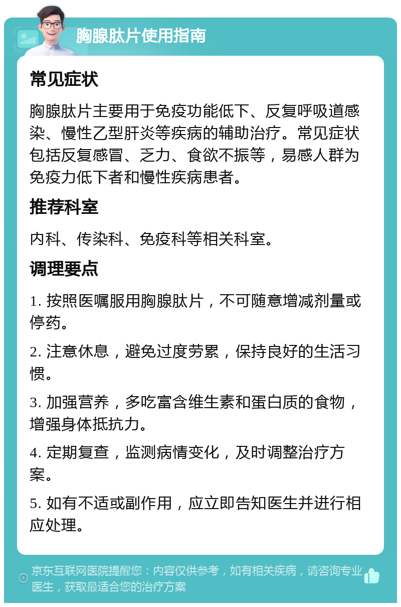 胸腺肽片使用指南 常见症状 胸腺肽片主要用于免疫功能低下、反复呼吸道感染、慢性乙型肝炎等疾病的辅助治疗。常见症状包括反复感冒、乏力、食欲不振等，易感人群为免疫力低下者和慢性疾病患者。 推荐科室 内科、传染科、免疫科等相关科室。 调理要点 1. 按照医嘱服用胸腺肽片，不可随意增减剂量或停药。 2. 注意休息，避免过度劳累，保持良好的生活习惯。 3. 加强营养，多吃富含维生素和蛋白质的食物，增强身体抵抗力。 4. 定期复查，监测病情变化，及时调整治疗方案。 5. 如有不适或副作用，应立即告知医生并进行相应处理。