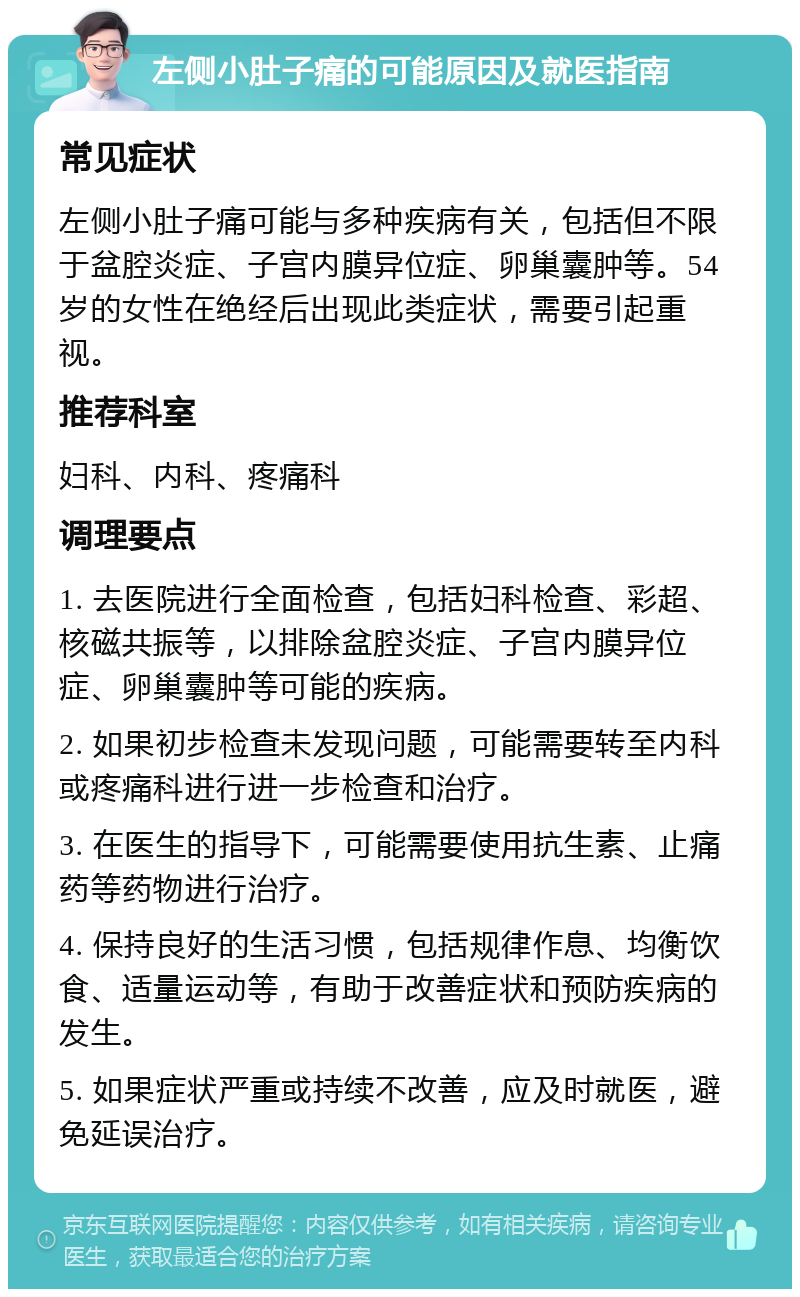 左侧小肚子痛的可能原因及就医指南 常见症状 左侧小肚子痛可能与多种疾病有关，包括但不限于盆腔炎症、子宫内膜异位症、卵巢囊肿等。54岁的女性在绝经后出现此类症状，需要引起重视。 推荐科室 妇科、内科、疼痛科 调理要点 1. 去医院进行全面检查，包括妇科检查、彩超、核磁共振等，以排除盆腔炎症、子宫内膜异位症、卵巢囊肿等可能的疾病。 2. 如果初步检查未发现问题，可能需要转至内科或疼痛科进行进一步检查和治疗。 3. 在医生的指导下，可能需要使用抗生素、止痛药等药物进行治疗。 4. 保持良好的生活习惯，包括规律作息、均衡饮食、适量运动等，有助于改善症状和预防疾病的发生。 5. 如果症状严重或持续不改善，应及时就医，避免延误治疗。