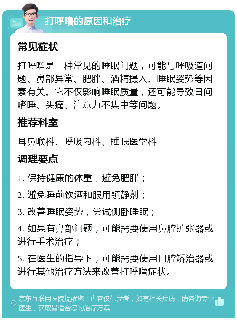 打呼噜的原因和治疗 常见症状 打呼噜是一种常见的睡眠问题，可能与呼吸道问题、鼻部异常、肥胖、酒精摄入、睡眠姿势等因素有关。它不仅影响睡眠质量，还可能导致日间嗜睡、头痛、注意力不集中等问题。 推荐科室 耳鼻喉科、呼吸内科、睡眠医学科 调理要点 1. 保持健康的体重，避免肥胖； 2. 避免睡前饮酒和服用镇静剂； 3. 改善睡眠姿势，尝试侧卧睡眠； 4. 如果有鼻部问题，可能需要使用鼻腔扩张器或进行手术治疗； 5. 在医生的指导下，可能需要使用口腔矫治器或进行其他治疗方法来改善打呼噜症状。