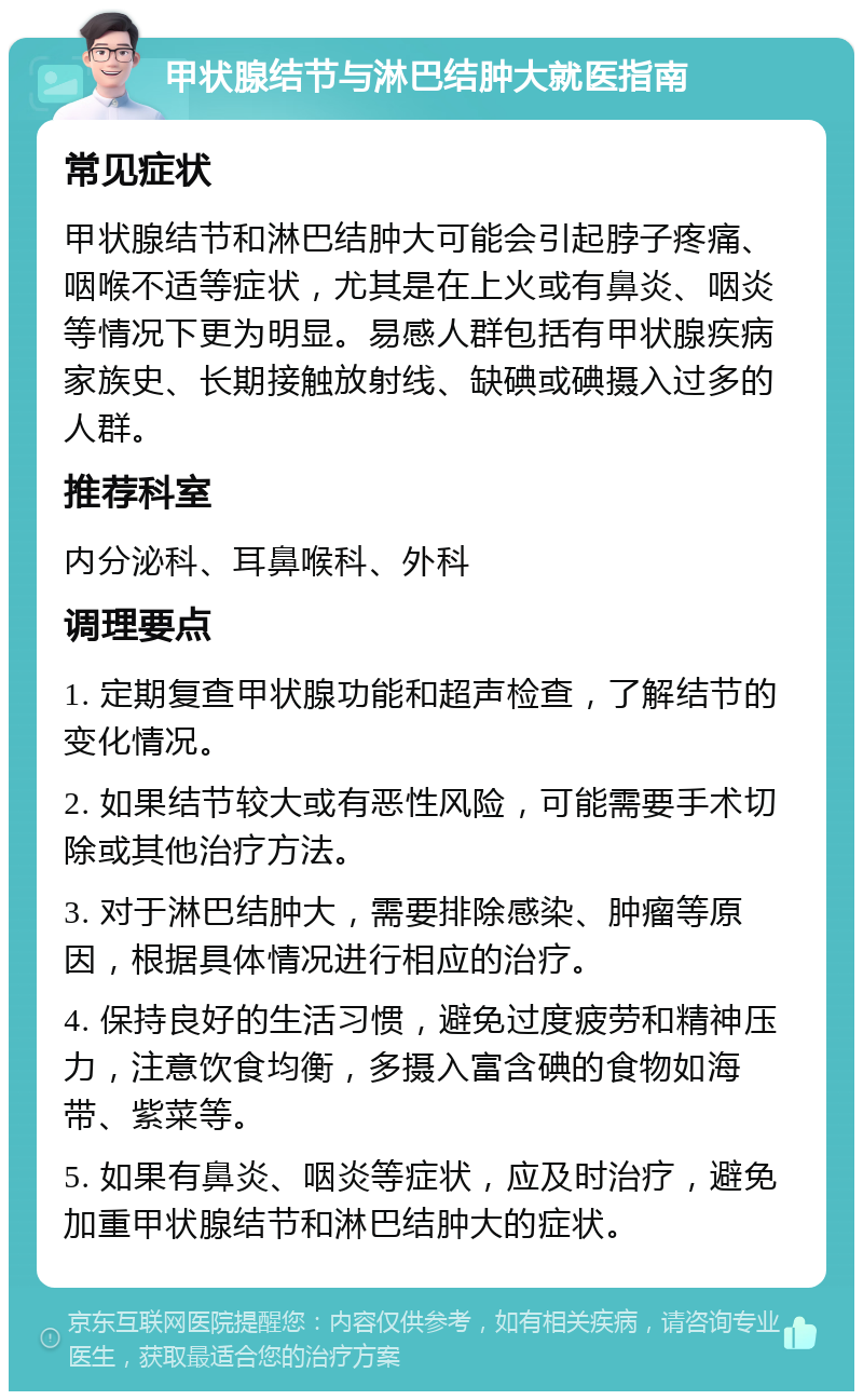 甲状腺结节与淋巴结肿大就医指南 常见症状 甲状腺结节和淋巴结肿大可能会引起脖子疼痛、咽喉不适等症状，尤其是在上火或有鼻炎、咽炎等情况下更为明显。易感人群包括有甲状腺疾病家族史、长期接触放射线、缺碘或碘摄入过多的人群。 推荐科室 内分泌科、耳鼻喉科、外科 调理要点 1. 定期复查甲状腺功能和超声检查，了解结节的变化情况。 2. 如果结节较大或有恶性风险，可能需要手术切除或其他治疗方法。 3. 对于淋巴结肿大，需要排除感染、肿瘤等原因，根据具体情况进行相应的治疗。 4. 保持良好的生活习惯，避免过度疲劳和精神压力，注意饮食均衡，多摄入富含碘的食物如海带、紫菜等。 5. 如果有鼻炎、咽炎等症状，应及时治疗，避免加重甲状腺结节和淋巴结肿大的症状。