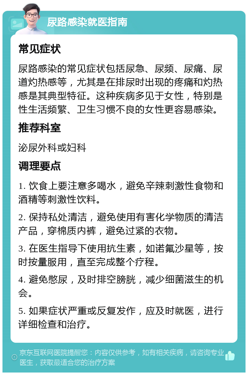 尿路感染就医指南 常见症状 尿路感染的常见症状包括尿急、尿频、尿痛、尿道灼热感等，尤其是在排尿时出现的疼痛和灼热感是其典型特征。这种疾病多见于女性，特别是性生活频繁、卫生习惯不良的女性更容易感染。 推荐科室 泌尿外科或妇科 调理要点 1. 饮食上要注意多喝水，避免辛辣刺激性食物和酒精等刺激性饮料。 2. 保持私处清洁，避免使用有害化学物质的清洁产品，穿棉质内裤，避免过紧的衣物。 3. 在医生指导下使用抗生素，如诺氟沙星等，按时按量服用，直至完成整个疗程。 4. 避免憋尿，及时排空膀胱，减少细菌滋生的机会。 5. 如果症状严重或反复发作，应及时就医，进行详细检查和治疗。