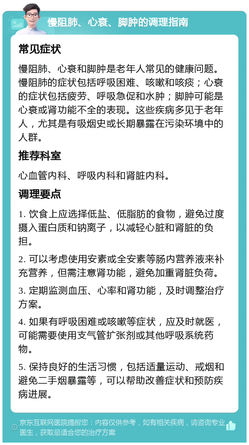 慢阻肺、心衰、脚肿的调理指南 常见症状 慢阻肺、心衰和脚肿是老年人常见的健康问题。慢阻肺的症状包括呼吸困难、咳嗽和咳痰；心衰的症状包括疲劳、呼吸急促和水肿；脚肿可能是心衰或肾功能不全的表现。这些疾病多见于老年人，尤其是有吸烟史或长期暴露在污染环境中的人群。 推荐科室 心血管内科、呼吸内科和肾脏内科。 调理要点 1. 饮食上应选择低盐、低脂肪的食物，避免过度摄入蛋白质和钠离子，以减轻心脏和肾脏的负担。 2. 可以考虑使用安素或全安素等肠内营养液来补充营养，但需注意肾功能，避免加重肾脏负荷。 3. 定期监测血压、心率和肾功能，及时调整治疗方案。 4. 如果有呼吸困难或咳嗽等症状，应及时就医，可能需要使用支气管扩张剂或其他呼吸系统药物。 5. 保持良好的生活习惯，包括适量运动、戒烟和避免二手烟暴露等，可以帮助改善症状和预防疾病进展。