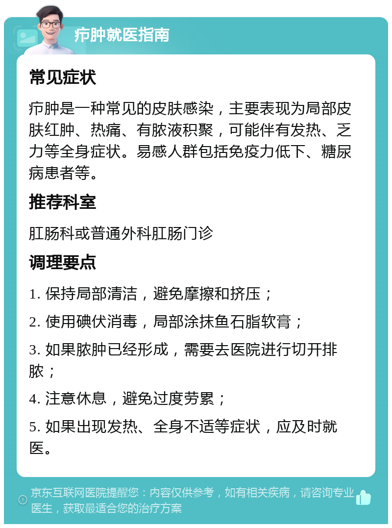 疖肿就医指南 常见症状 疖肿是一种常见的皮肤感染，主要表现为局部皮肤红肿、热痛、有脓液积聚，可能伴有发热、乏力等全身症状。易感人群包括免疫力低下、糖尿病患者等。 推荐科室 肛肠科或普通外科肛肠门诊 调理要点 1. 保持局部清洁，避免摩擦和挤压； 2. 使用碘伏消毒，局部涂抹鱼石脂软膏； 3. 如果脓肿已经形成，需要去医院进行切开排脓； 4. 注意休息，避免过度劳累； 5. 如果出现发热、全身不适等症状，应及时就医。