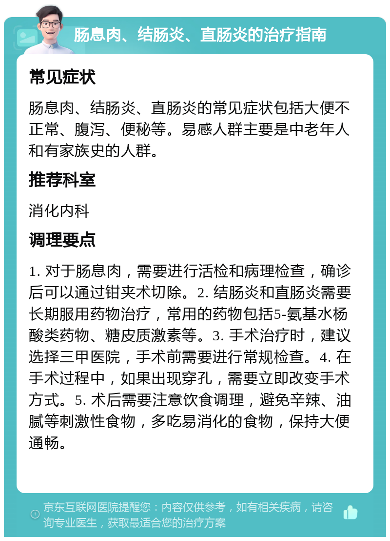 肠息肉、结肠炎、直肠炎的治疗指南 常见症状 肠息肉、结肠炎、直肠炎的常见症状包括大便不正常、腹泻、便秘等。易感人群主要是中老年人和有家族史的人群。 推荐科室 消化内科 调理要点 1. 对于肠息肉，需要进行活检和病理检查，确诊后可以通过钳夹术切除。2. 结肠炎和直肠炎需要长期服用药物治疗，常用的药物包括5-氨基水杨酸类药物、糖皮质激素等。3. 手术治疗时，建议选择三甲医院，手术前需要进行常规检查。4. 在手术过程中，如果出现穿孔，需要立即改变手术方式。5. 术后需要注意饮食调理，避免辛辣、油腻等刺激性食物，多吃易消化的食物，保持大便通畅。