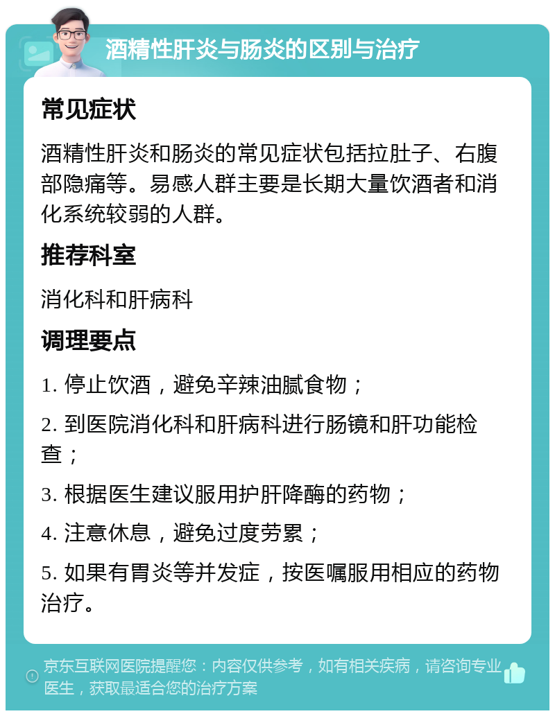 酒精性肝炎与肠炎的区别与治疗 常见症状 酒精性肝炎和肠炎的常见症状包括拉肚子、右腹部隐痛等。易感人群主要是长期大量饮酒者和消化系统较弱的人群。 推荐科室 消化科和肝病科 调理要点 1. 停止饮酒，避免辛辣油腻食物； 2. 到医院消化科和肝病科进行肠镜和肝功能检查； 3. 根据医生建议服用护肝降酶的药物； 4. 注意休息，避免过度劳累； 5. 如果有胃炎等并发症，按医嘱服用相应的药物治疗。