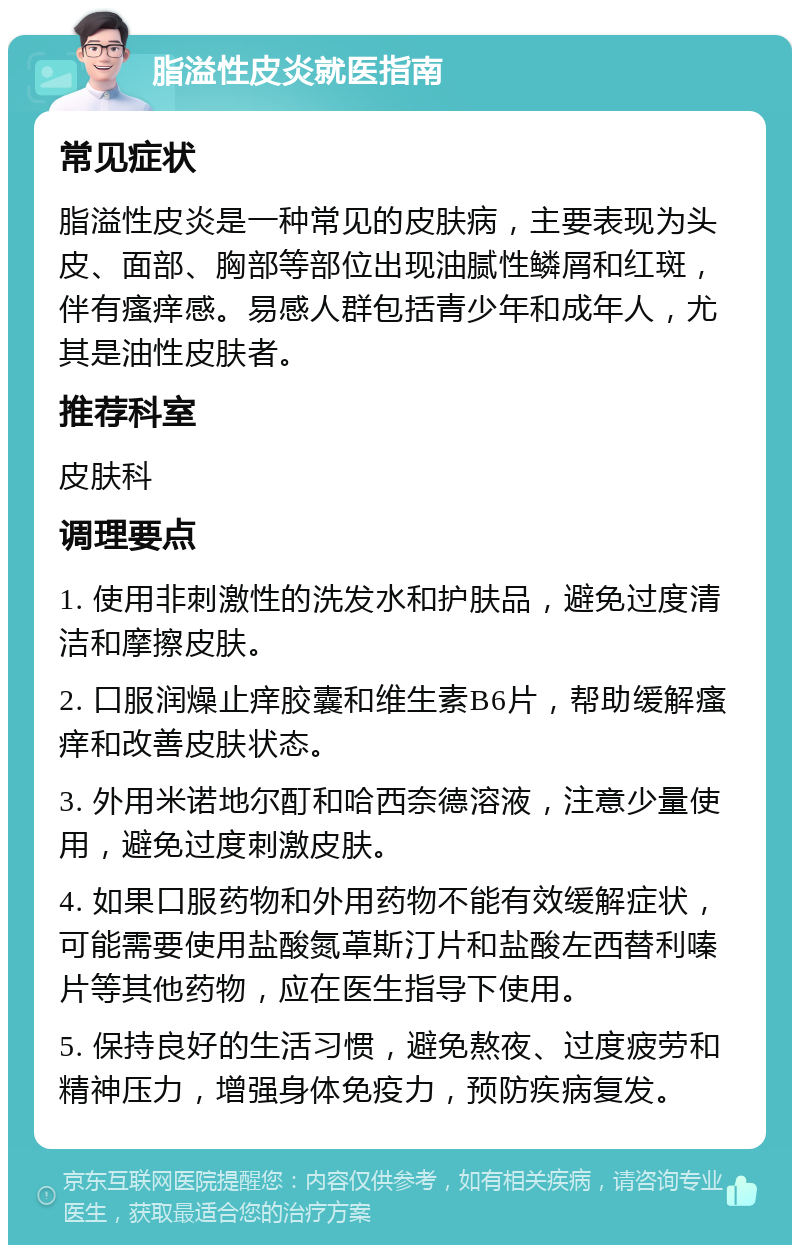 脂溢性皮炎就医指南 常见症状 脂溢性皮炎是一种常见的皮肤病，主要表现为头皮、面部、胸部等部位出现油腻性鳞屑和红斑，伴有瘙痒感。易感人群包括青少年和成年人，尤其是油性皮肤者。 推荐科室 皮肤科 调理要点 1. 使用非刺激性的洗发水和护肤品，避免过度清洁和摩擦皮肤。 2. 口服润燥止痒胶囊和维生素B6片，帮助缓解瘙痒和改善皮肤状态。 3. 外用米诺地尔酊和哈西奈德溶液，注意少量使用，避免过度刺激皮肤。 4. 如果口服药物和外用药物不能有效缓解症状，可能需要使用盐酸氮䓬斯汀片和盐酸左西替利嗪片等其他药物，应在医生指导下使用。 5. 保持良好的生活习惯，避免熬夜、过度疲劳和精神压力，增强身体免疫力，预防疾病复发。