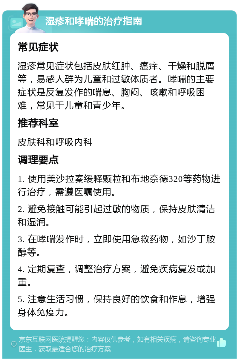 湿疹和哮喘的治疗指南 常见症状 湿疹常见症状包括皮肤红肿、瘙痒、干燥和脱屑等，易感人群为儿童和过敏体质者。哮喘的主要症状是反复发作的喘息、胸闷、咳嗽和呼吸困难，常见于儿童和青少年。 推荐科室 皮肤科和呼吸内科 调理要点 1. 使用美沙拉秦缓释颗粒和布地奈德320等药物进行治疗，需遵医嘱使用。 2. 避免接触可能引起过敏的物质，保持皮肤清洁和湿润。 3. 在哮喘发作时，立即使用急救药物，如沙丁胺醇等。 4. 定期复查，调整治疗方案，避免疾病复发或加重。 5. 注意生活习惯，保持良好的饮食和作息，增强身体免疫力。