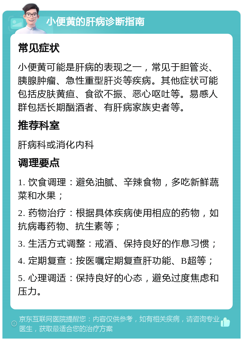 小便黄的肝病诊断指南 常见症状 小便黄可能是肝病的表现之一，常见于胆管炎、胰腺肿瘤、急性重型肝炎等疾病。其他症状可能包括皮肤黄疸、食欲不振、恶心呕吐等。易感人群包括长期酗酒者、有肝病家族史者等。 推荐科室 肝病科或消化内科 调理要点 1. 饮食调理：避免油腻、辛辣食物，多吃新鲜蔬菜和水果； 2. 药物治疗：根据具体疾病使用相应的药物，如抗病毒药物、抗生素等； 3. 生活方式调整：戒酒、保持良好的作息习惯； 4. 定期复查：按医嘱定期复查肝功能、B超等； 5. 心理调适：保持良好的心态，避免过度焦虑和压力。