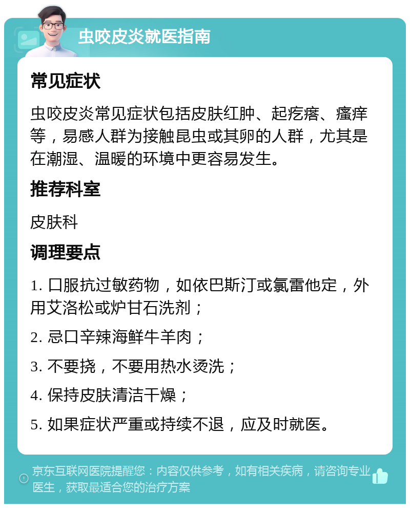 虫咬皮炎就医指南 常见症状 虫咬皮炎常见症状包括皮肤红肿、起疙瘩、瘙痒等，易感人群为接触昆虫或其卵的人群，尤其是在潮湿、温暖的环境中更容易发生。 推荐科室 皮肤科 调理要点 1. 口服抗过敏药物，如依巴斯汀或氯雷他定，外用艾洛松或炉甘石洗剂； 2. 忌口辛辣海鲜牛羊肉； 3. 不要挠，不要用热水烫洗； 4. 保持皮肤清洁干燥； 5. 如果症状严重或持续不退，应及时就医。