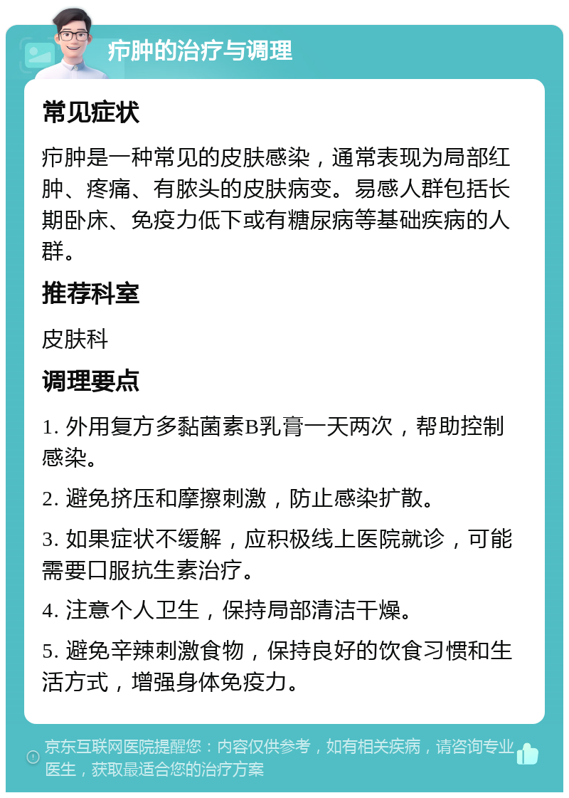 疖肿的治疗与调理 常见症状 疖肿是一种常见的皮肤感染，通常表现为局部红肿、疼痛、有脓头的皮肤病变。易感人群包括长期卧床、免疫力低下或有糖尿病等基础疾病的人群。 推荐科室 皮肤科 调理要点 1. 外用复方多黏菌素B乳膏一天两次，帮助控制感染。 2. 避免挤压和摩擦刺激，防止感染扩散。 3. 如果症状不缓解，应积极线上医院就诊，可能需要口服抗生素治疗。 4. 注意个人卫生，保持局部清洁干燥。 5. 避免辛辣刺激食物，保持良好的饮食习惯和生活方式，增强身体免疫力。