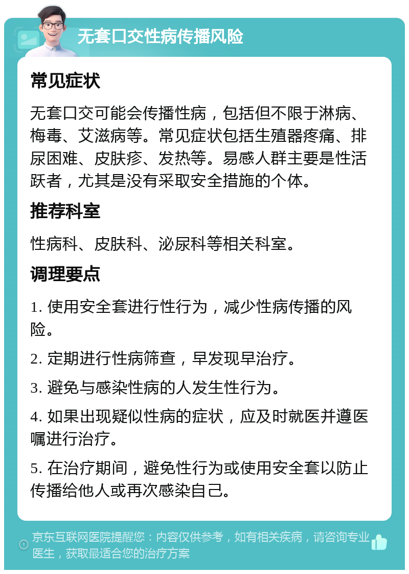 无套口交性病传播风险 常见症状 无套口交可能会传播性病，包括但不限于淋病、梅毒、艾滋病等。常见症状包括生殖器疼痛、排尿困难、皮肤疹、发热等。易感人群主要是性活跃者，尤其是没有采取安全措施的个体。 推荐科室 性病科、皮肤科、泌尿科等相关科室。 调理要点 1. 使用安全套进行性行为，减少性病传播的风险。 2. 定期进行性病筛查，早发现早治疗。 3. 避免与感染性病的人发生性行为。 4. 如果出现疑似性病的症状，应及时就医并遵医嘱进行治疗。 5. 在治疗期间，避免性行为或使用安全套以防止传播给他人或再次感染自己。