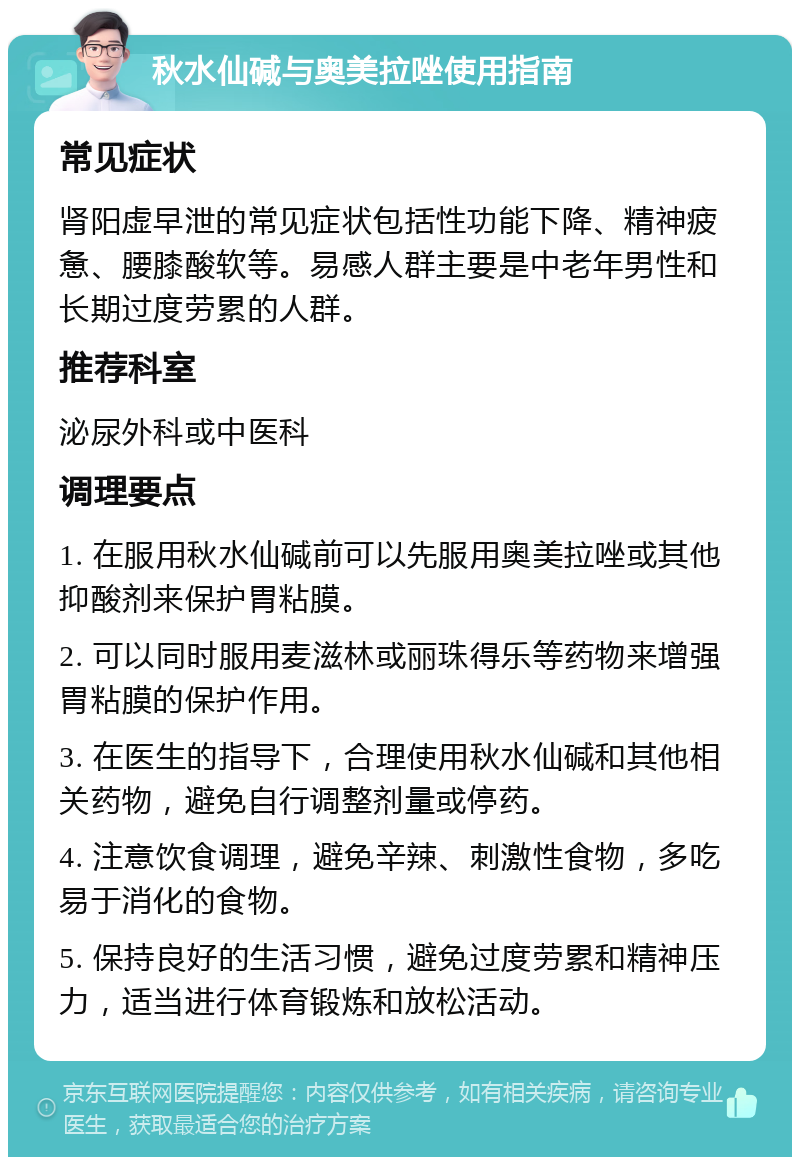 秋水仙碱与奥美拉唑使用指南 常见症状 肾阳虚早泄的常见症状包括性功能下降、精神疲惫、腰膝酸软等。易感人群主要是中老年男性和长期过度劳累的人群。 推荐科室 泌尿外科或中医科 调理要点 1. 在服用秋水仙碱前可以先服用奥美拉唑或其他抑酸剂来保护胃粘膜。 2. 可以同时服用麦滋林或丽珠得乐等药物来增强胃粘膜的保护作用。 3. 在医生的指导下，合理使用秋水仙碱和其他相关药物，避免自行调整剂量或停药。 4. 注意饮食调理，避免辛辣、刺激性食物，多吃易于消化的食物。 5. 保持良好的生活习惯，避免过度劳累和精神压力，适当进行体育锻炼和放松活动。