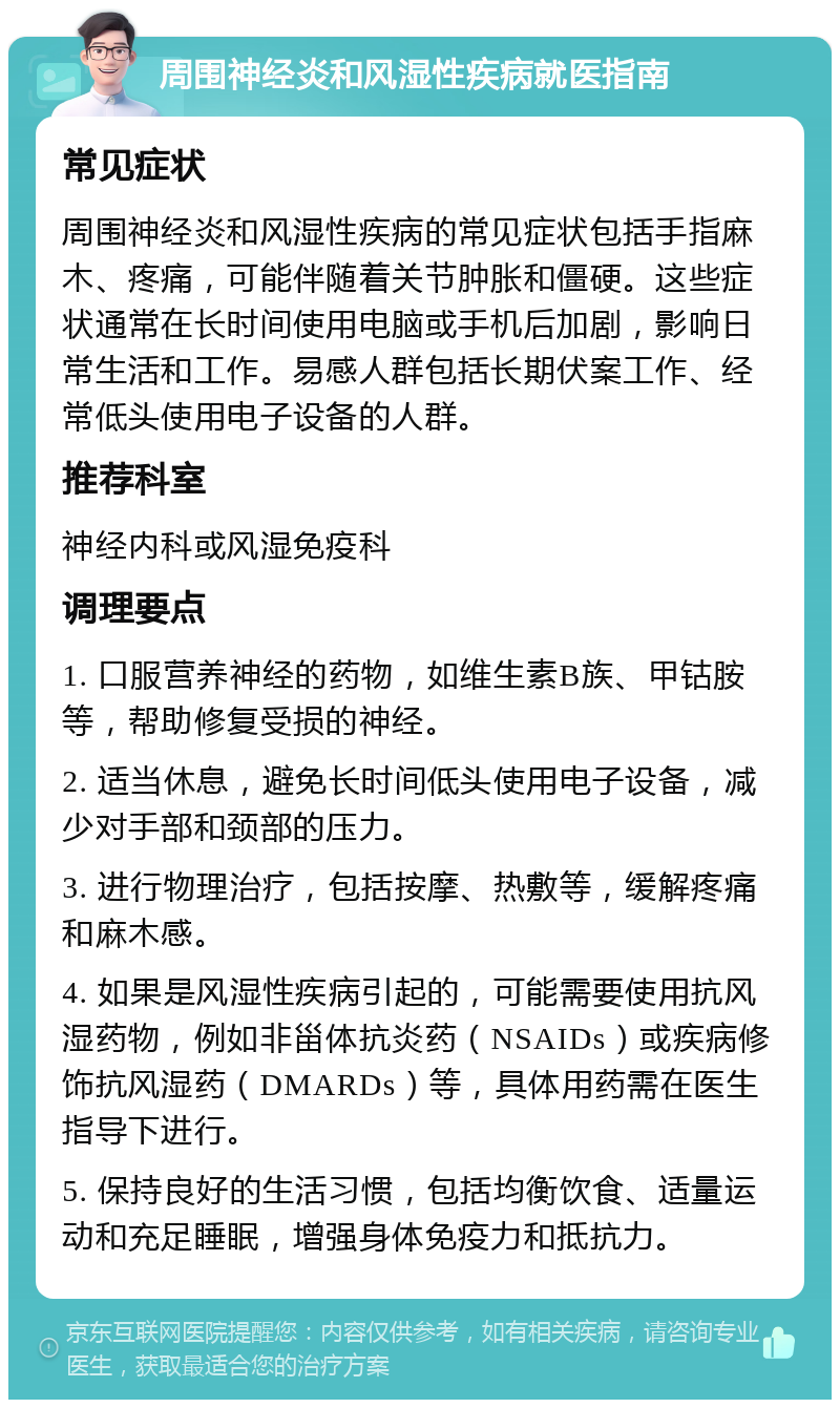 周围神经炎和风湿性疾病就医指南 常见症状 周围神经炎和风湿性疾病的常见症状包括手指麻木、疼痛，可能伴随着关节肿胀和僵硬。这些症状通常在长时间使用电脑或手机后加剧，影响日常生活和工作。易感人群包括长期伏案工作、经常低头使用电子设备的人群。 推荐科室 神经内科或风湿免疫科 调理要点 1. 口服营养神经的药物，如维生素B族、甲钴胺等，帮助修复受损的神经。 2. 适当休息，避免长时间低头使用电子设备，减少对手部和颈部的压力。 3. 进行物理治疗，包括按摩、热敷等，缓解疼痛和麻木感。 4. 如果是风湿性疾病引起的，可能需要使用抗风湿药物，例如非甾体抗炎药（NSAIDs）或疾病修饰抗风湿药（DMARDs）等，具体用药需在医生指导下进行。 5. 保持良好的生活习惯，包括均衡饮食、适量运动和充足睡眠，增强身体免疫力和抵抗力。