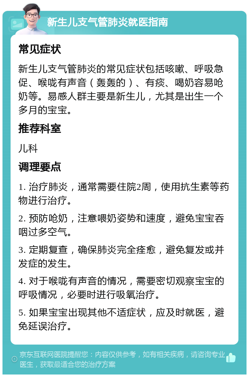 新生儿支气管肺炎就医指南 常见症状 新生儿支气管肺炎的常见症状包括咳嗽、呼吸急促、喉咙有声音（轰轰的）、有痰、喝奶容易呛奶等。易感人群主要是新生儿，尤其是出生一个多月的宝宝。 推荐科室 儿科 调理要点 1. 治疗肺炎，通常需要住院2周，使用抗生素等药物进行治疗。 2. 预防呛奶，注意喂奶姿势和速度，避免宝宝吞咽过多空气。 3. 定期复查，确保肺炎完全痊愈，避免复发或并发症的发生。 4. 对于喉咙有声音的情况，需要密切观察宝宝的呼吸情况，必要时进行吸氧治疗。 5. 如果宝宝出现其他不适症状，应及时就医，避免延误治疗。