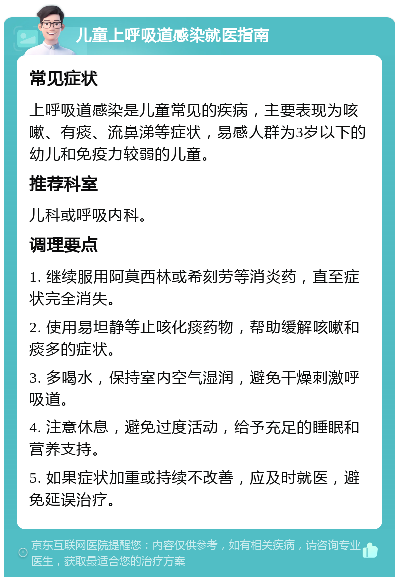 儿童上呼吸道感染就医指南 常见症状 上呼吸道感染是儿童常见的疾病，主要表现为咳嗽、有痰、流鼻涕等症状，易感人群为3岁以下的幼儿和免疫力较弱的儿童。 推荐科室 儿科或呼吸内科。 调理要点 1. 继续服用阿莫西林或希刻劳等消炎药，直至症状完全消失。 2. 使用易坦静等止咳化痰药物，帮助缓解咳嗽和痰多的症状。 3. 多喝水，保持室内空气湿润，避免干燥刺激呼吸道。 4. 注意休息，避免过度活动，给予充足的睡眠和营养支持。 5. 如果症状加重或持续不改善，应及时就医，避免延误治疗。