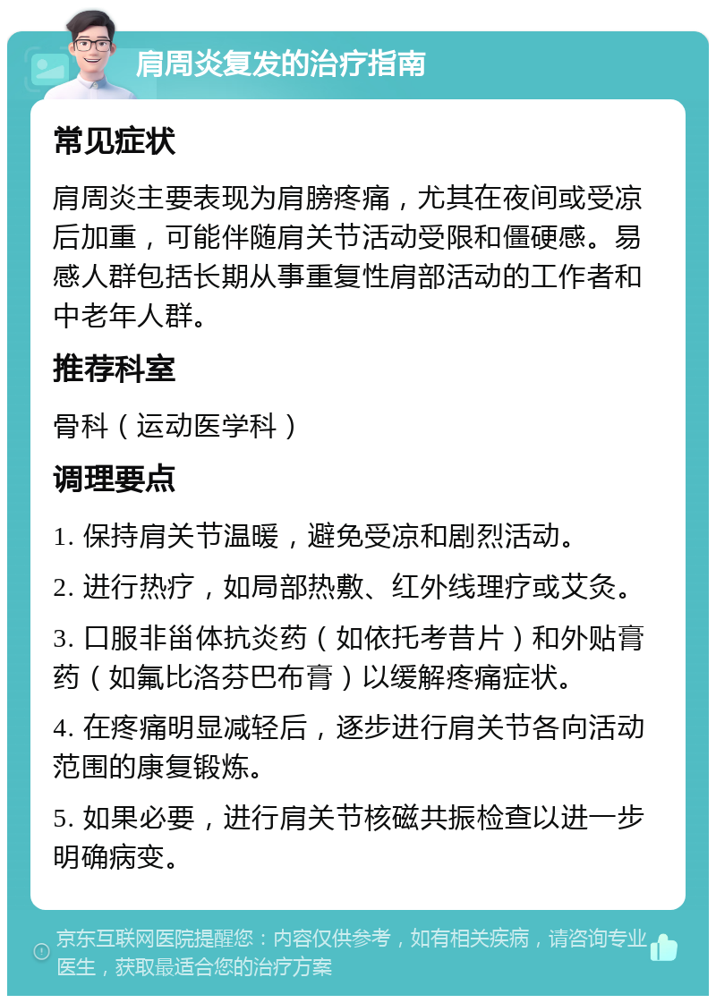 肩周炎复发的治疗指南 常见症状 肩周炎主要表现为肩膀疼痛，尤其在夜间或受凉后加重，可能伴随肩关节活动受限和僵硬感。易感人群包括长期从事重复性肩部活动的工作者和中老年人群。 推荐科室 骨科（运动医学科） 调理要点 1. 保持肩关节温暖，避免受凉和剧烈活动。 2. 进行热疗，如局部热敷、红外线理疗或艾灸。 3. 口服非甾体抗炎药（如依托考昔片）和外贴膏药（如氟比洛芬巴布膏）以缓解疼痛症状。 4. 在疼痛明显减轻后，逐步进行肩关节各向活动范围的康复锻炼。 5. 如果必要，进行肩关节核磁共振检查以进一步明确病变。