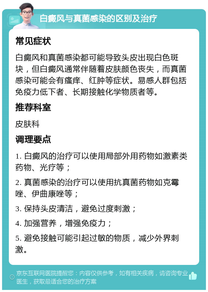 白癜风与真菌感染的区别及治疗 常见症状 白癜风和真菌感染都可能导致头皮出现白色斑块，但白癜风通常伴随着皮肤颜色丧失，而真菌感染可能会有瘙痒、红肿等症状。易感人群包括免疫力低下者、长期接触化学物质者等。 推荐科室 皮肤科 调理要点 1. 白癜风的治疗可以使用局部外用药物如激素类药物、光疗等； 2. 真菌感染的治疗可以使用抗真菌药物如克霉唑、伊曲康唑等； 3. 保持头皮清洁，避免过度刺激； 4. 加强营养，增强免疫力； 5. 避免接触可能引起过敏的物质，减少外界刺激。