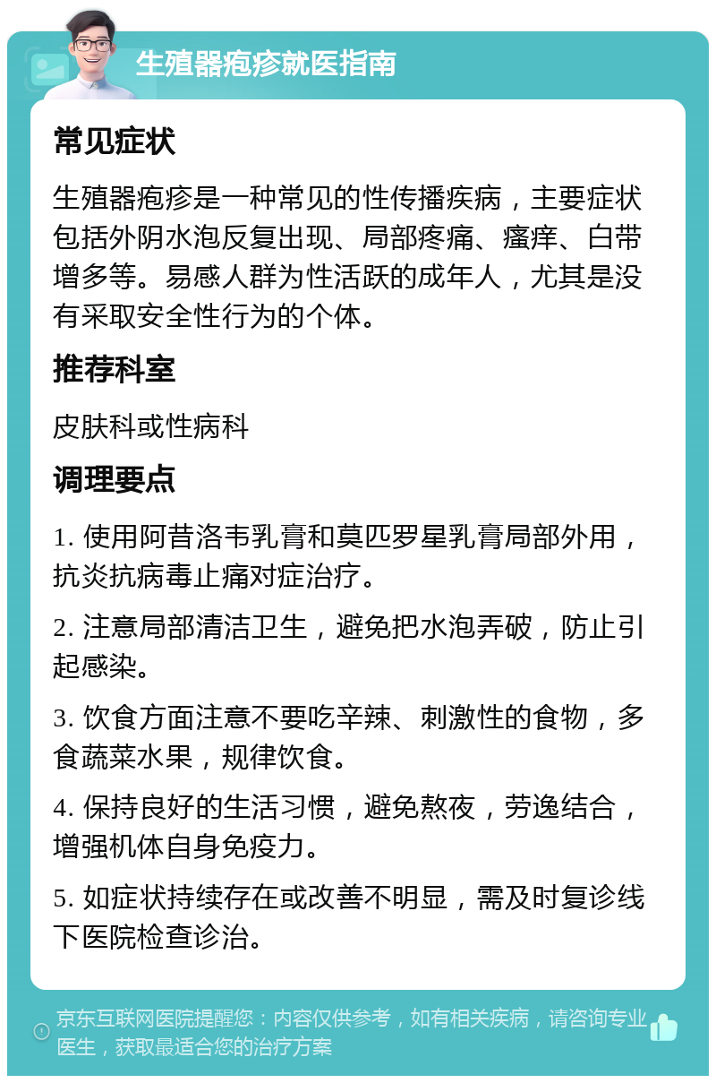 生殖器疱疹就医指南 常见症状 生殖器疱疹是一种常见的性传播疾病，主要症状包括外阴水泡反复出现、局部疼痛、瘙痒、白带增多等。易感人群为性活跃的成年人，尤其是没有采取安全性行为的个体。 推荐科室 皮肤科或性病科 调理要点 1. 使用阿昔洛韦乳膏和莫匹罗星乳膏局部外用，抗炎抗病毒止痛对症治疗。 2. 注意局部清洁卫生，避免把水泡弄破，防止引起感染。 3. 饮食方面注意不要吃辛辣、刺激性的食物，多食蔬菜水果，规律饮食。 4. 保持良好的生活习惯，避免熬夜，劳逸结合，增强机体自身免疫力。 5. 如症状持续存在或改善不明显，需及时复诊线下医院检查诊治。