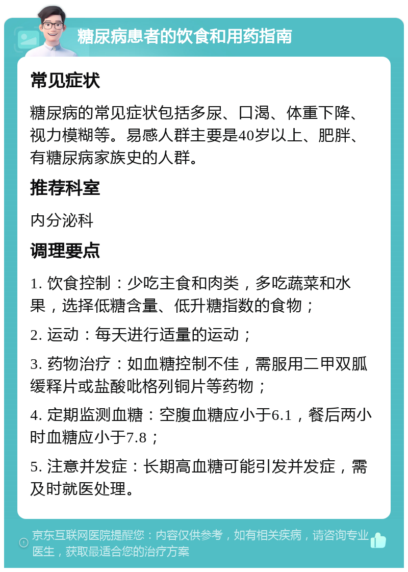 糖尿病患者的饮食和用药指南 常见症状 糖尿病的常见症状包括多尿、口渴、体重下降、视力模糊等。易感人群主要是40岁以上、肥胖、有糖尿病家族史的人群。 推荐科室 内分泌科 调理要点 1. 饮食控制：少吃主食和肉类，多吃蔬菜和水果，选择低糖含量、低升糖指数的食物； 2. 运动：每天进行适量的运动； 3. 药物治疗：如血糖控制不佳，需服用二甲双胍缓释片或盐酸吡格列铜片等药物； 4. 定期监测血糖：空腹血糖应小于6.1，餐后两小时血糖应小于7.8； 5. 注意并发症：长期高血糖可能引发并发症，需及时就医处理。