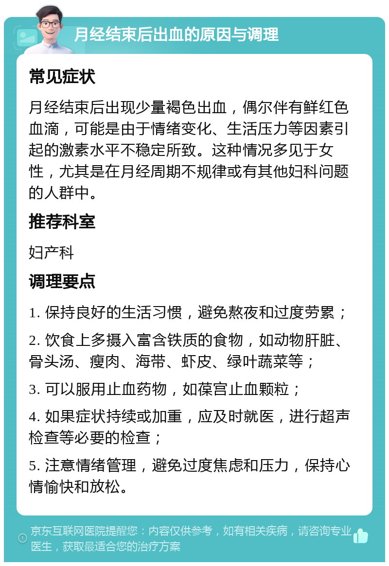 月经结束后出血的原因与调理 常见症状 月经结束后出现少量褐色出血，偶尔伴有鲜红色血滴，可能是由于情绪变化、生活压力等因素引起的激素水平不稳定所致。这种情况多见于女性，尤其是在月经周期不规律或有其他妇科问题的人群中。 推荐科室 妇产科 调理要点 1. 保持良好的生活习惯，避免熬夜和过度劳累； 2. 饮食上多摄入富含铁质的食物，如动物肝脏、骨头汤、瘦肉、海带、虾皮、绿叶蔬菜等； 3. 可以服用止血药物，如葆宫止血颗粒； 4. 如果症状持续或加重，应及时就医，进行超声检查等必要的检查； 5. 注意情绪管理，避免过度焦虑和压力，保持心情愉快和放松。