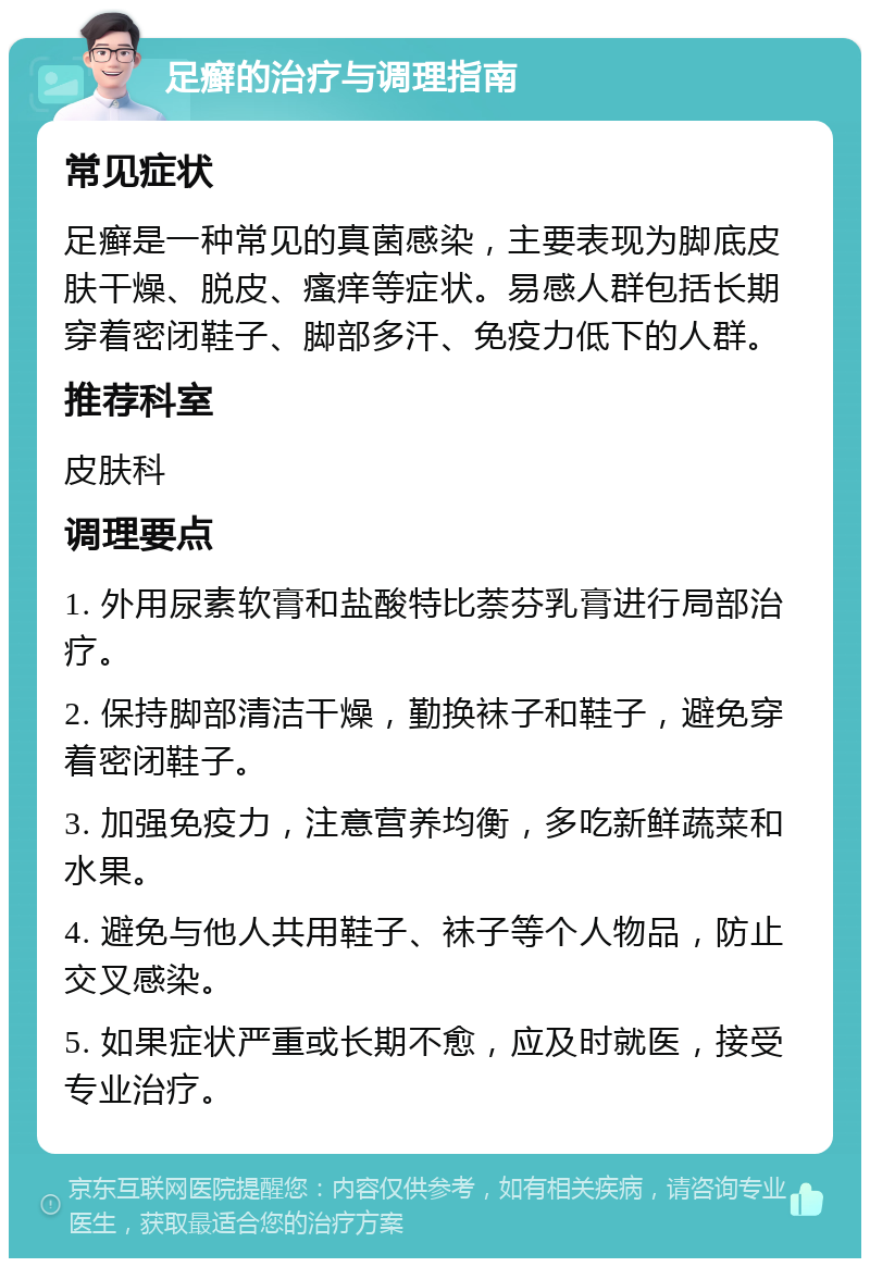 足癣的治疗与调理指南 常见症状 足癣是一种常见的真菌感染，主要表现为脚底皮肤干燥、脱皮、瘙痒等症状。易感人群包括长期穿着密闭鞋子、脚部多汗、免疫力低下的人群。 推荐科室 皮肤科 调理要点 1. 外用尿素软膏和盐酸特比萘芬乳膏进行局部治疗。 2. 保持脚部清洁干燥，勤换袜子和鞋子，避免穿着密闭鞋子。 3. 加强免疫力，注意营养均衡，多吃新鲜蔬菜和水果。 4. 避免与他人共用鞋子、袜子等个人物品，防止交叉感染。 5. 如果症状严重或长期不愈，应及时就医，接受专业治疗。