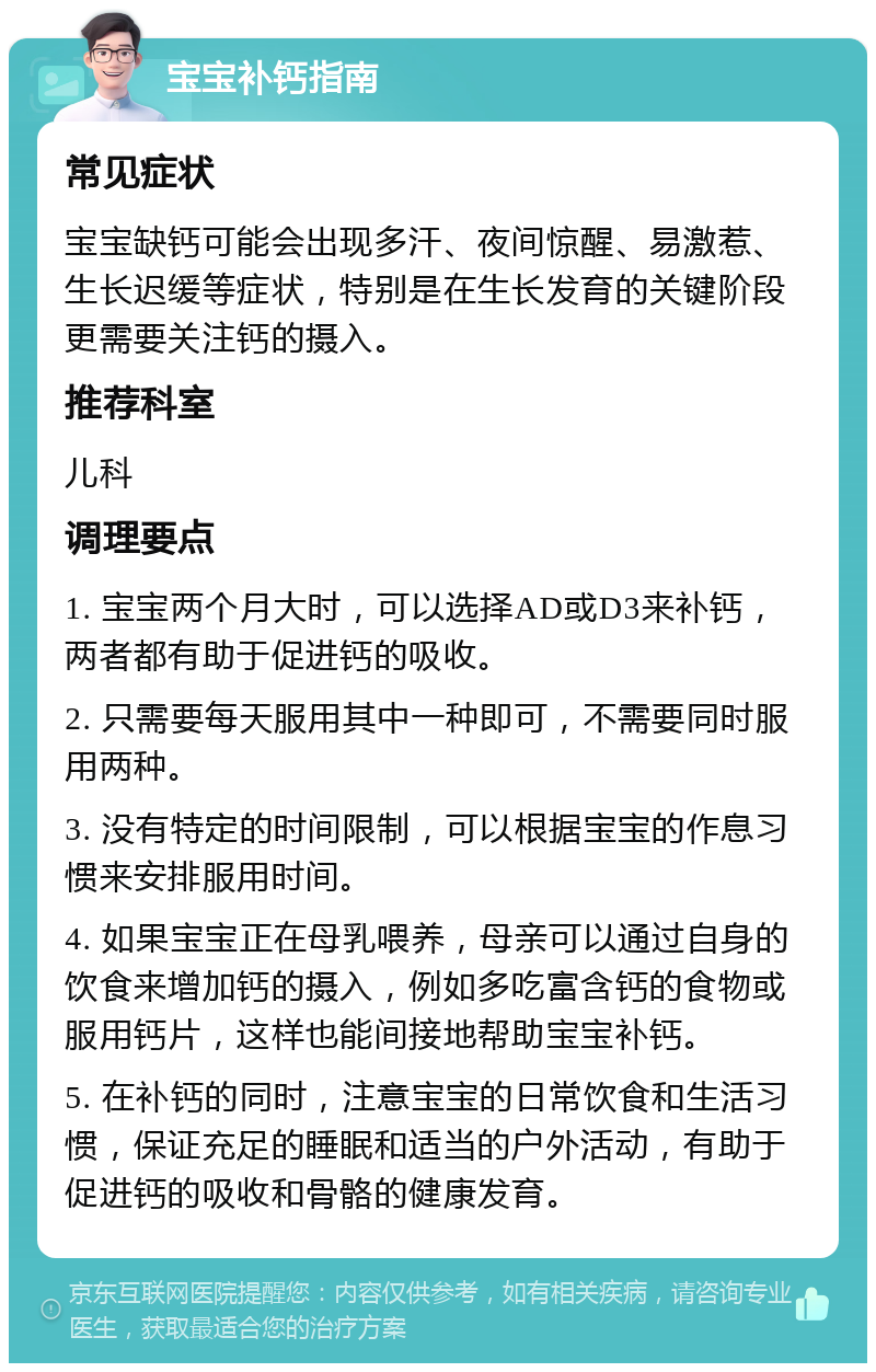 宝宝补钙指南 常见症状 宝宝缺钙可能会出现多汗、夜间惊醒、易激惹、生长迟缓等症状，特别是在生长发育的关键阶段更需要关注钙的摄入。 推荐科室 儿科 调理要点 1. 宝宝两个月大时，可以选择AD或D3来补钙，两者都有助于促进钙的吸收。 2. 只需要每天服用其中一种即可，不需要同时服用两种。 3. 没有特定的时间限制，可以根据宝宝的作息习惯来安排服用时间。 4. 如果宝宝正在母乳喂养，母亲可以通过自身的饮食来增加钙的摄入，例如多吃富含钙的食物或服用钙片，这样也能间接地帮助宝宝补钙。 5. 在补钙的同时，注意宝宝的日常饮食和生活习惯，保证充足的睡眠和适当的户外活动，有助于促进钙的吸收和骨骼的健康发育。