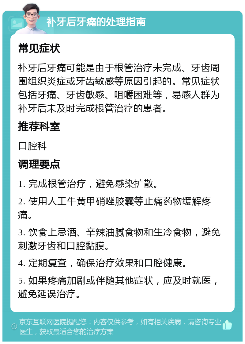 补牙后牙痛的处理指南 常见症状 补牙后牙痛可能是由于根管治疗未完成、牙齿周围组织炎症或牙齿敏感等原因引起的。常见症状包括牙痛、牙齿敏感、咀嚼困难等，易感人群为补牙后未及时完成根管治疗的患者。 推荐科室 口腔科 调理要点 1. 完成根管治疗，避免感染扩散。 2. 使用人工牛黄甲硝唑胶囊等止痛药物缓解疼痛。 3. 饮食上忌酒、辛辣油腻食物和生冷食物，避免刺激牙齿和口腔黏膜。 4. 定期复查，确保治疗效果和口腔健康。 5. 如果疼痛加剧或伴随其他症状，应及时就医，避免延误治疗。