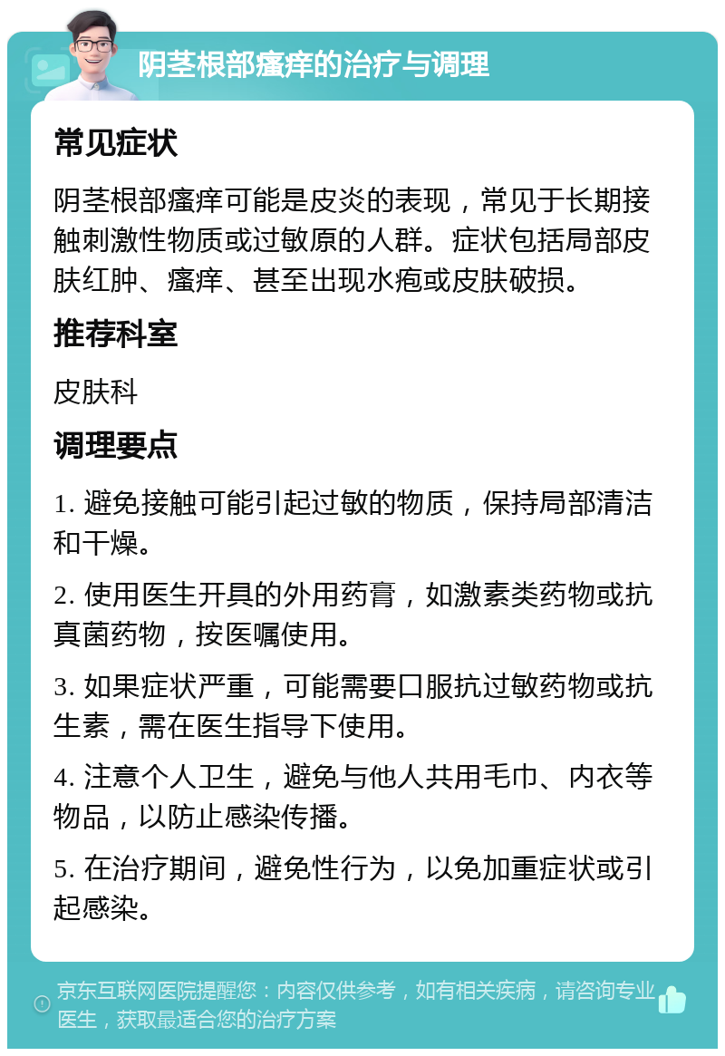 阴茎根部瘙痒的治疗与调理 常见症状 阴茎根部瘙痒可能是皮炎的表现，常见于长期接触刺激性物质或过敏原的人群。症状包括局部皮肤红肿、瘙痒、甚至出现水疱或皮肤破损。 推荐科室 皮肤科 调理要点 1. 避免接触可能引起过敏的物质，保持局部清洁和干燥。 2. 使用医生开具的外用药膏，如激素类药物或抗真菌药物，按医嘱使用。 3. 如果症状严重，可能需要口服抗过敏药物或抗生素，需在医生指导下使用。 4. 注意个人卫生，避免与他人共用毛巾、内衣等物品，以防止感染传播。 5. 在治疗期间，避免性行为，以免加重症状或引起感染。