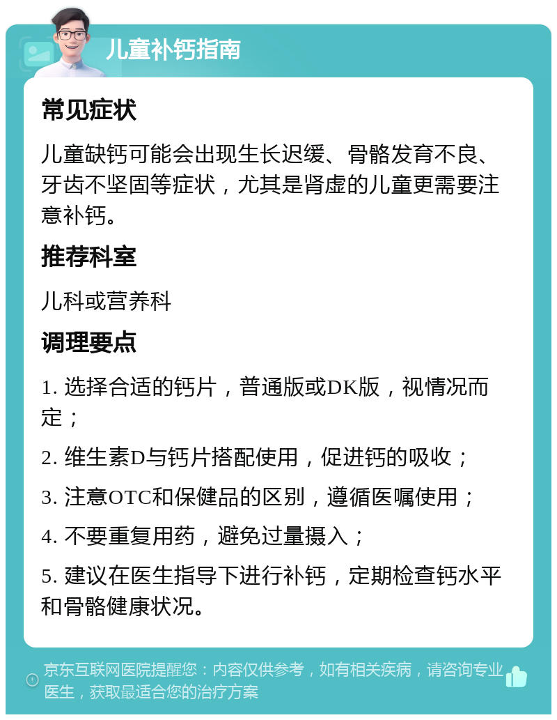 儿童补钙指南 常见症状 儿童缺钙可能会出现生长迟缓、骨骼发育不良、牙齿不坚固等症状，尤其是肾虚的儿童更需要注意补钙。 推荐科室 儿科或营养科 调理要点 1. 选择合适的钙片，普通版或DK版，视情况而定； 2. 维生素D与钙片搭配使用，促进钙的吸收； 3. 注意OTC和保健品的区别，遵循医嘱使用； 4. 不要重复用药，避免过量摄入； 5. 建议在医生指导下进行补钙，定期检查钙水平和骨骼健康状况。