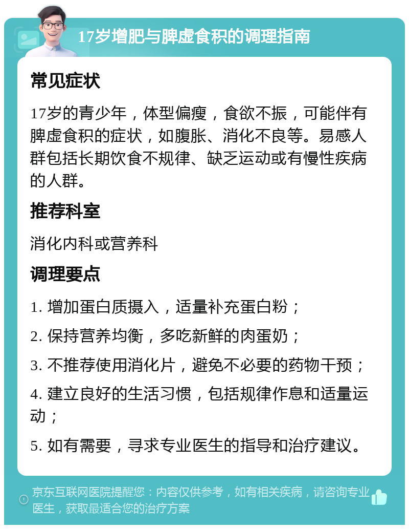 17岁增肥与脾虚食积的调理指南 常见症状 17岁的青少年，体型偏瘦，食欲不振，可能伴有脾虚食积的症状，如腹胀、消化不良等。易感人群包括长期饮食不规律、缺乏运动或有慢性疾病的人群。 推荐科室 消化内科或营养科 调理要点 1. 增加蛋白质摄入，适量补充蛋白粉； 2. 保持营养均衡，多吃新鲜的肉蛋奶； 3. 不推荐使用消化片，避免不必要的药物干预； 4. 建立良好的生活习惯，包括规律作息和适量运动； 5. 如有需要，寻求专业医生的指导和治疗建议。