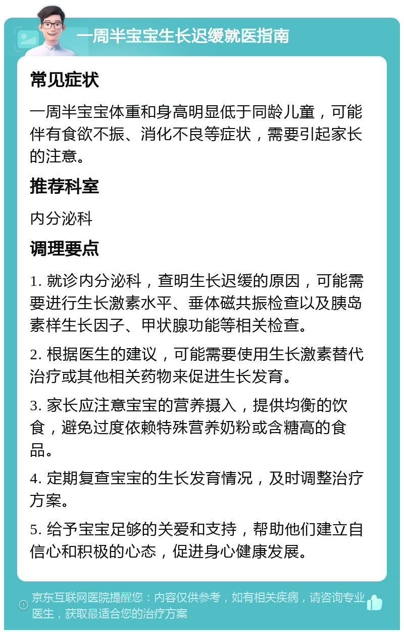 一周半宝宝生长迟缓就医指南 常见症状 一周半宝宝体重和身高明显低于同龄儿童，可能伴有食欲不振、消化不良等症状，需要引起家长的注意。 推荐科室 内分泌科 调理要点 1. 就诊内分泌科，查明生长迟缓的原因，可能需要进行生长激素水平、垂体磁共振检查以及胰岛素样生长因子、甲状腺功能等相关检查。 2. 根据医生的建议，可能需要使用生长激素替代治疗或其他相关药物来促进生长发育。 3. 家长应注意宝宝的营养摄入，提供均衡的饮食，避免过度依赖特殊营养奶粉或含糖高的食品。 4. 定期复查宝宝的生长发育情况，及时调整治疗方案。 5. 给予宝宝足够的关爱和支持，帮助他们建立自信心和积极的心态，促进身心健康发展。