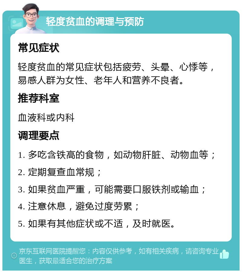 轻度贫血的调理与预防 常见症状 轻度贫血的常见症状包括疲劳、头晕、心悸等，易感人群为女性、老年人和营养不良者。 推荐科室 血液科或内科 调理要点 1. 多吃含铁高的食物，如动物肝脏、动物血等； 2. 定期复查血常规； 3. 如果贫血严重，可能需要口服铁剂或输血； 4. 注意休息，避免过度劳累； 5. 如果有其他症状或不适，及时就医。