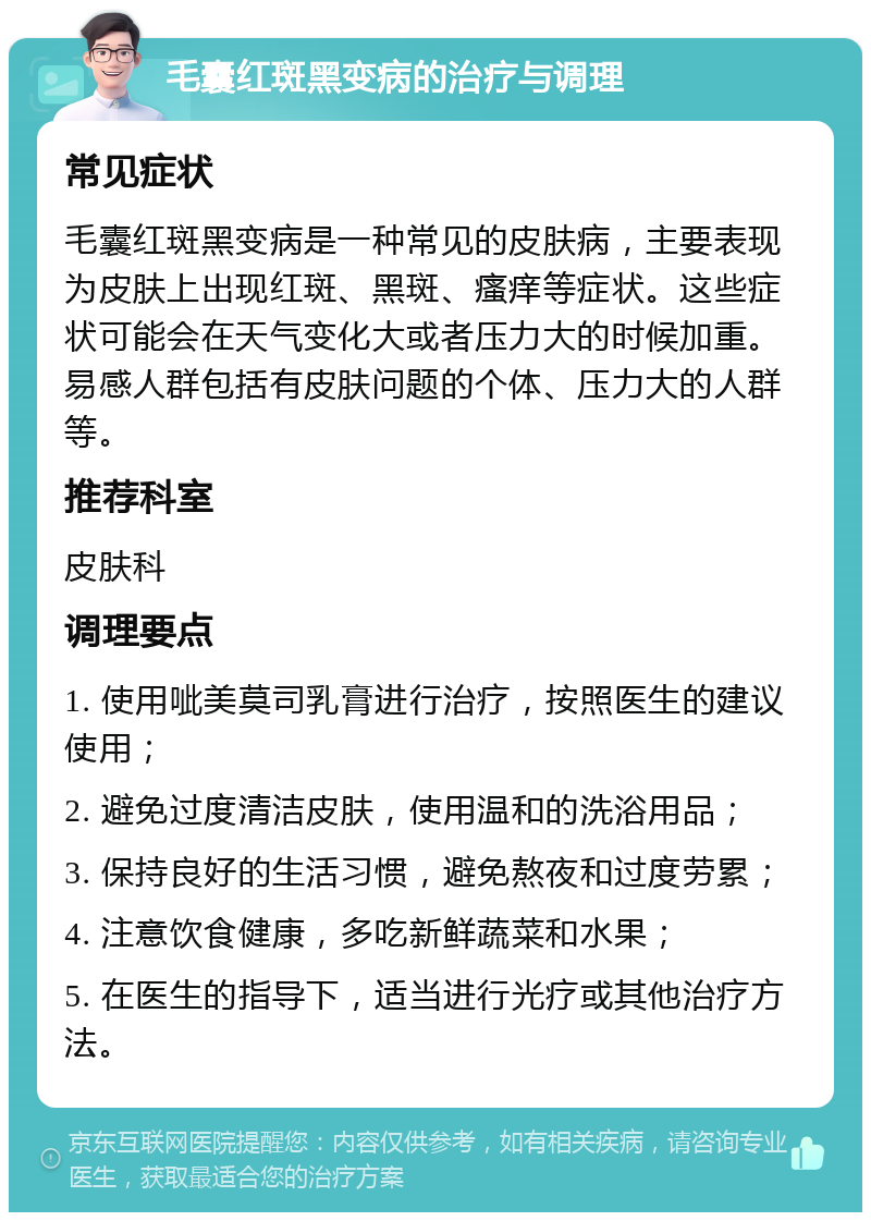 毛囊红斑黑变病的治疗与调理 常见症状 毛囊红斑黑变病是一种常见的皮肤病，主要表现为皮肤上出现红斑、黑斑、瘙痒等症状。这些症状可能会在天气变化大或者压力大的时候加重。易感人群包括有皮肤问题的个体、压力大的人群等。 推荐科室 皮肤科 调理要点 1. 使用呲美莫司乳膏进行治疗，按照医生的建议使用； 2. 避免过度清洁皮肤，使用温和的洗浴用品； 3. 保持良好的生活习惯，避免熬夜和过度劳累； 4. 注意饮食健康，多吃新鲜蔬菜和水果； 5. 在医生的指导下，适当进行光疗或其他治疗方法。