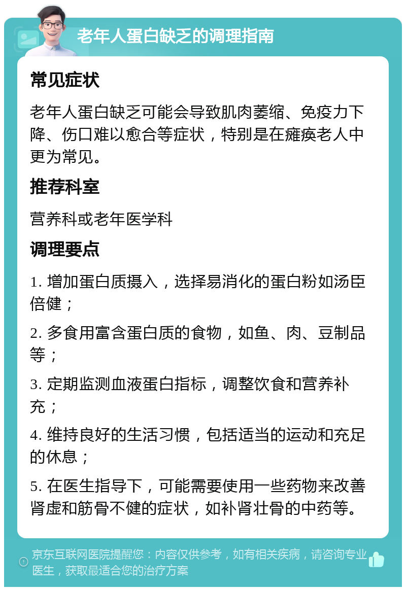 老年人蛋白缺乏的调理指南 常见症状 老年人蛋白缺乏可能会导致肌肉萎缩、免疫力下降、伤口难以愈合等症状，特别是在瘫痪老人中更为常见。 推荐科室 营养科或老年医学科 调理要点 1. 增加蛋白质摄入，选择易消化的蛋白粉如汤臣倍健； 2. 多食用富含蛋白质的食物，如鱼、肉、豆制品等； 3. 定期监测血液蛋白指标，调整饮食和营养补充； 4. 维持良好的生活习惯，包括适当的运动和充足的休息； 5. 在医生指导下，可能需要使用一些药物来改善肾虚和筋骨不健的症状，如补肾壮骨的中药等。