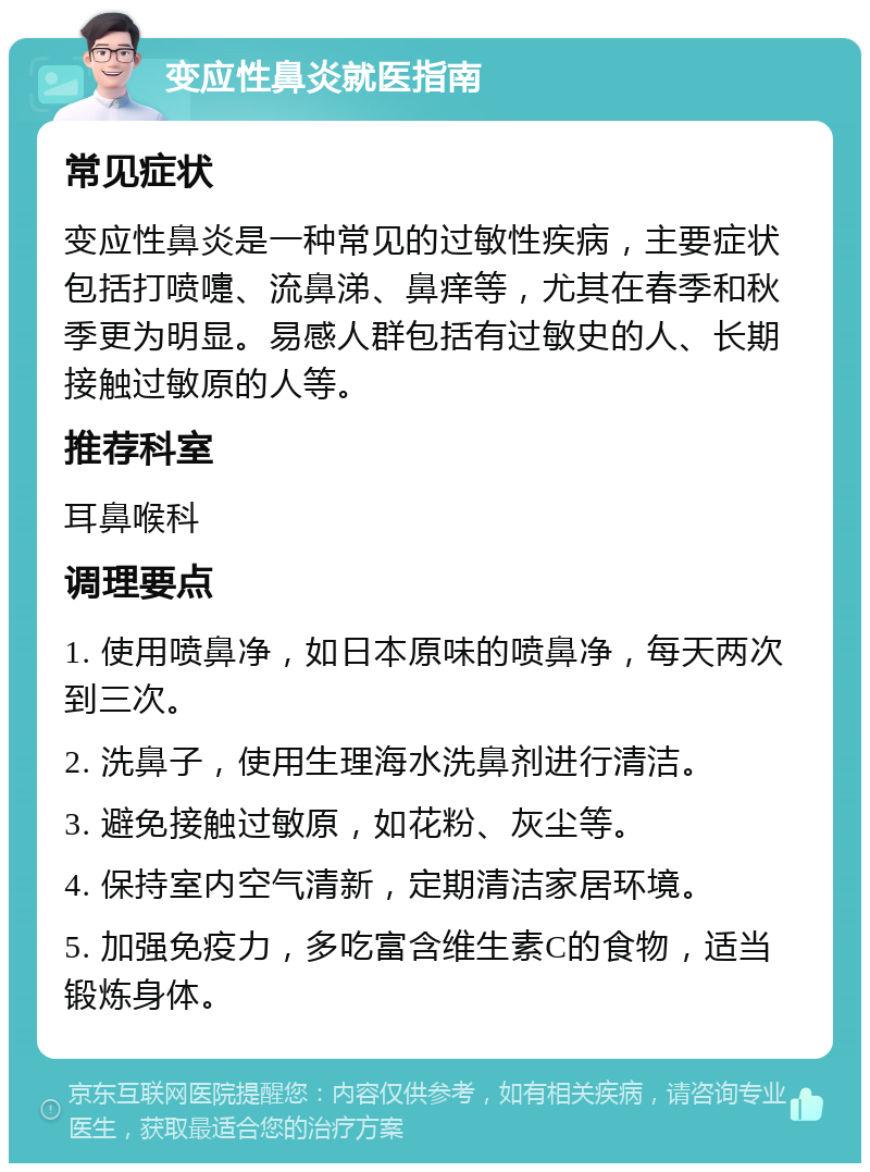 变应性鼻炎就医指南 常见症状 变应性鼻炎是一种常见的过敏性疾病，主要症状包括打喷嚏、流鼻涕、鼻痒等，尤其在春季和秋季更为明显。易感人群包括有过敏史的人、长期接触过敏原的人等。 推荐科室 耳鼻喉科 调理要点 1. 使用喷鼻净，如日本原味的喷鼻净，每天两次到三次。 2. 洗鼻子，使用生理海水洗鼻剂进行清洁。 3. 避免接触过敏原，如花粉、灰尘等。 4. 保持室内空气清新，定期清洁家居环境。 5. 加强免疫力，多吃富含维生素C的食物，适当锻炼身体。