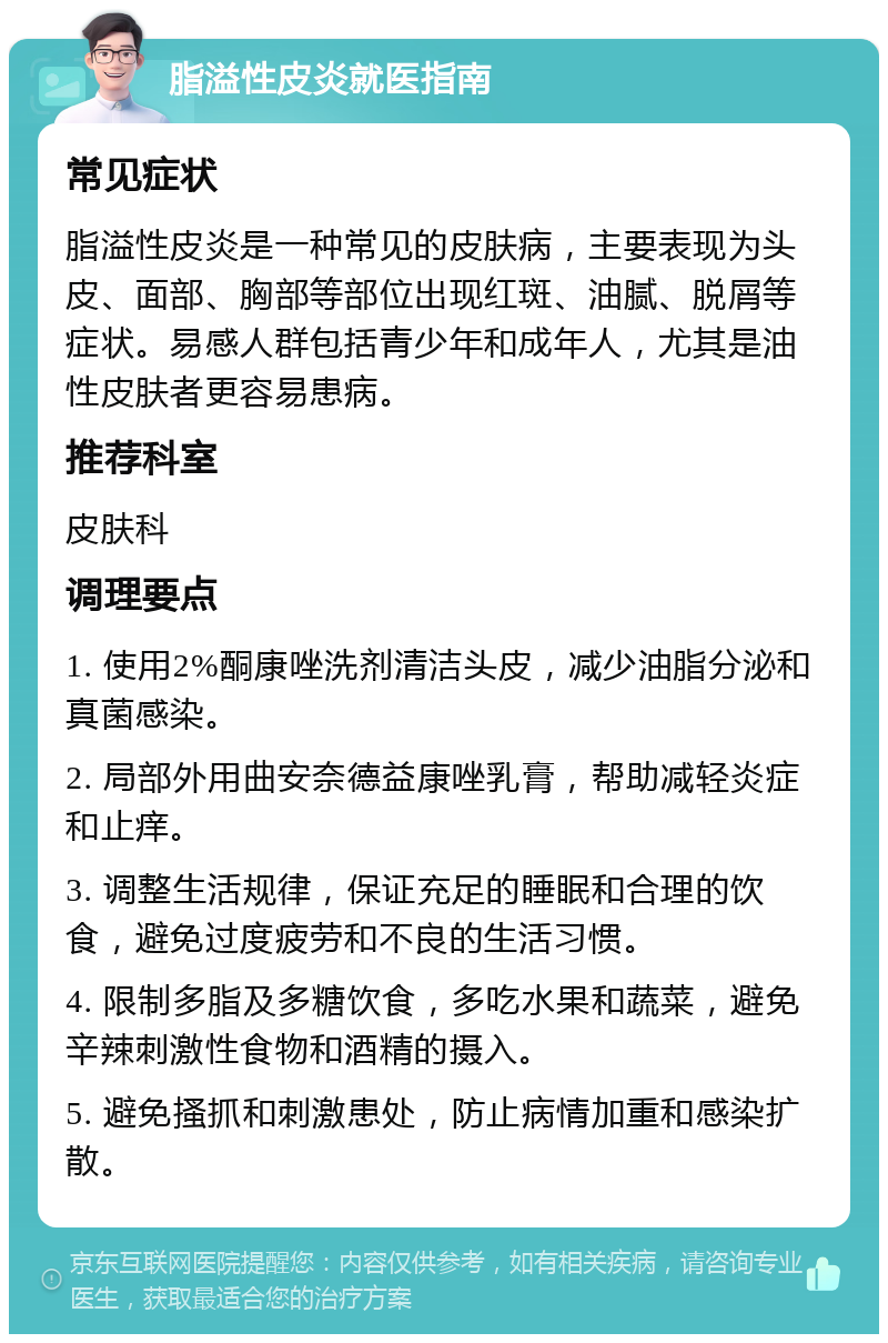 脂溢性皮炎就医指南 常见症状 脂溢性皮炎是一种常见的皮肤病，主要表现为头皮、面部、胸部等部位出现红斑、油腻、脱屑等症状。易感人群包括青少年和成年人，尤其是油性皮肤者更容易患病。 推荐科室 皮肤科 调理要点 1. 使用2%酮康唑洗剂清洁头皮，减少油脂分泌和真菌感染。 2. 局部外用曲安奈德益康唑乳膏，帮助减轻炎症和止痒。 3. 调整生活规律，保证充足的睡眠和合理的饮食，避免过度疲劳和不良的生活习惯。 4. 限制多脂及多糖饮食，多吃水果和蔬菜，避免辛辣刺激性食物和酒精的摄入。 5. 避免搔抓和刺激患处，防止病情加重和感染扩散。