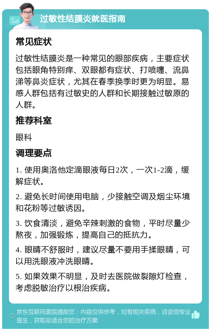 过敏性结膜炎就医指南 常见症状 过敏性结膜炎是一种常见的眼部疾病，主要症状包括眼角特别痒、双眼都有症状、打喷嚏、流鼻涕等鼻炎症状，尤其在春季换季时更为明显。易感人群包括有过敏史的人群和长期接触过敏原的人群。 推荐科室 眼科 调理要点 1. 使用奥洛他定滴眼液每日2次，一次1-2滴，缓解症状。 2. 避免长时间使用电脑，少接触空调及烟尘环境和花粉等过敏诱因。 3. 饮食清淡，避免辛辣刺激的食物，平时尽量少熬夜，加强锻炼，提高自己的抵抗力。 4. 眼睛不舒服时，建议尽量不要用手揉眼睛，可以用洗眼液冲洗眼睛。 5. 如果效果不明显，及时去医院做裂隙灯检查，考虑脱敏治疗以根治疾病。