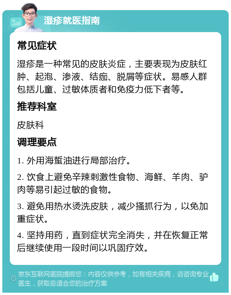 湿疹就医指南 常见症状 湿疹是一种常见的皮肤炎症，主要表现为皮肤红肿、起泡、渗液、结痂、脱屑等症状。易感人群包括儿童、过敏体质者和免疫力低下者等。 推荐科室 皮肤科 调理要点 1. 外用海蜇油进行局部治疗。 2. 饮食上避免辛辣刺激性食物、海鲜、羊肉、驴肉等易引起过敏的食物。 3. 避免用热水烫洗皮肤，减少搔抓行为，以免加重症状。 4. 坚持用药，直到症状完全消失，并在恢复正常后继续使用一段时间以巩固疗效。