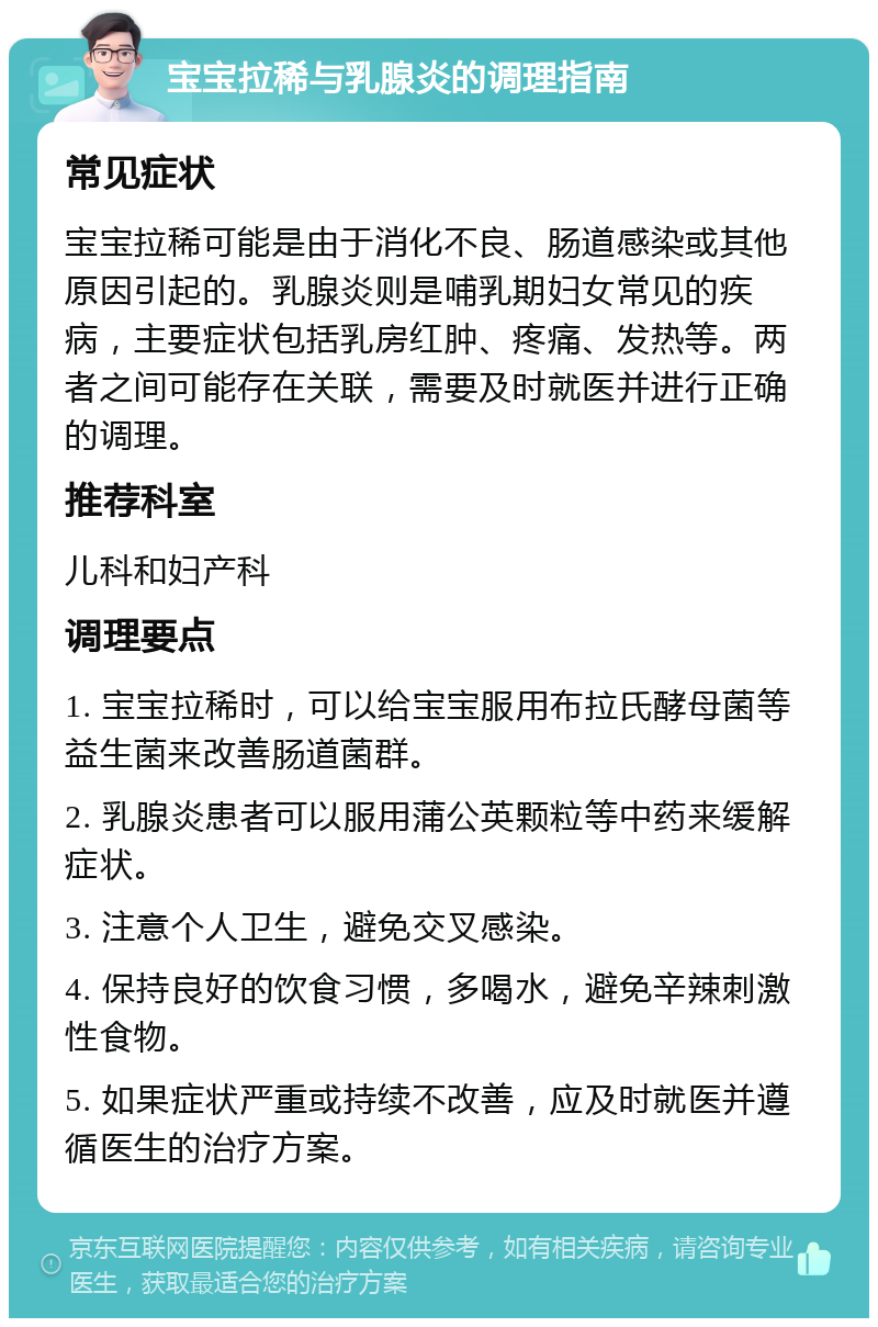 宝宝拉稀与乳腺炎的调理指南 常见症状 宝宝拉稀可能是由于消化不良、肠道感染或其他原因引起的。乳腺炎则是哺乳期妇女常见的疾病，主要症状包括乳房红肿、疼痛、发热等。两者之间可能存在关联，需要及时就医并进行正确的调理。 推荐科室 儿科和妇产科 调理要点 1. 宝宝拉稀时，可以给宝宝服用布拉氏酵母菌等益生菌来改善肠道菌群。 2. 乳腺炎患者可以服用蒲公英颗粒等中药来缓解症状。 3. 注意个人卫生，避免交叉感染。 4. 保持良好的饮食习惯，多喝水，避免辛辣刺激性食物。 5. 如果症状严重或持续不改善，应及时就医并遵循医生的治疗方案。