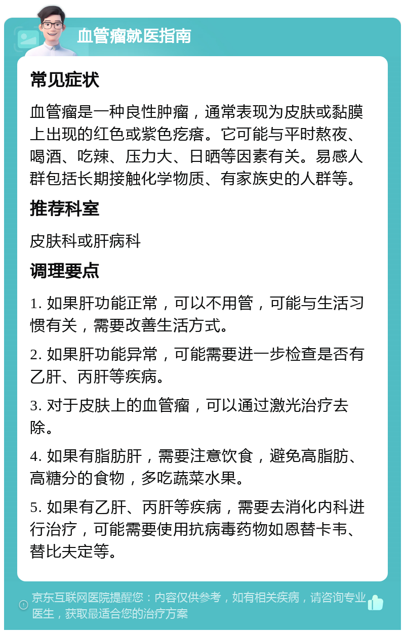 血管瘤就医指南 常见症状 血管瘤是一种良性肿瘤，通常表现为皮肤或黏膜上出现的红色或紫色疙瘩。它可能与平时熬夜、喝酒、吃辣、压力大、日晒等因素有关。易感人群包括长期接触化学物质、有家族史的人群等。 推荐科室 皮肤科或肝病科 调理要点 1. 如果肝功能正常，可以不用管，可能与生活习惯有关，需要改善生活方式。 2. 如果肝功能异常，可能需要进一步检查是否有乙肝、丙肝等疾病。 3. 对于皮肤上的血管瘤，可以通过激光治疗去除。 4. 如果有脂肪肝，需要注意饮食，避免高脂肪、高糖分的食物，多吃蔬菜水果。 5. 如果有乙肝、丙肝等疾病，需要去消化内科进行治疗，可能需要使用抗病毒药物如恩替卡韦、替比夫定等。