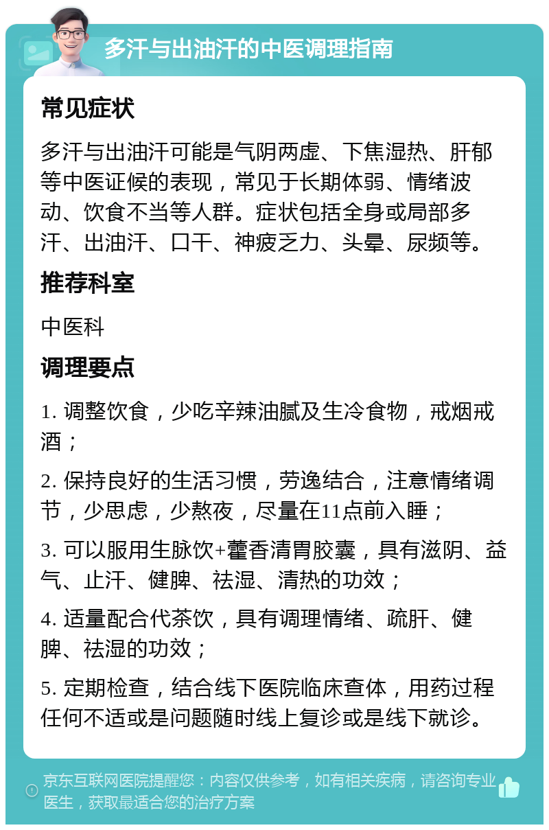 多汗与出油汗的中医调理指南 常见症状 多汗与出油汗可能是气阴两虚、下焦湿热、肝郁等中医证候的表现，常见于长期体弱、情绪波动、饮食不当等人群。症状包括全身或局部多汗、出油汗、口干、神疲乏力、头晕、尿频等。 推荐科室 中医科 调理要点 1. 调整饮食，少吃辛辣油腻及生冷食物，戒烟戒酒； 2. 保持良好的生活习惯，劳逸结合，注意情绪调节，少思虑，少熬夜，尽量在11点前入睡； 3. 可以服用生脉饮+藿香清胃胶囊，具有滋阴、益气、止汗、健脾、祛湿、清热的功效； 4. 适量配合代茶饮，具有调理情绪、疏肝、健脾、祛湿的功效； 5. 定期检查，结合线下医院临床查体，用药过程任何不适或是问题随时线上复诊或是线下就诊。