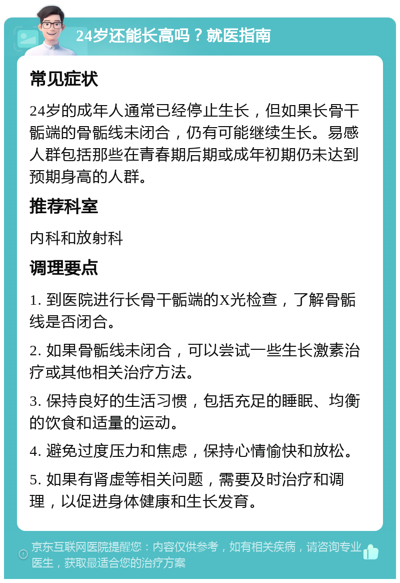 24岁还能长高吗？就医指南 常见症状 24岁的成年人通常已经停止生长，但如果长骨干骺端的骨骺线未闭合，仍有可能继续生长。易感人群包括那些在青春期后期或成年初期仍未达到预期身高的人群。 推荐科室 内科和放射科 调理要点 1. 到医院进行长骨干骺端的X光检查，了解骨骺线是否闭合。 2. 如果骨骺线未闭合，可以尝试一些生长激素治疗或其他相关治疗方法。 3. 保持良好的生活习惯，包括充足的睡眠、均衡的饮食和适量的运动。 4. 避免过度压力和焦虑，保持心情愉快和放松。 5. 如果有肾虚等相关问题，需要及时治疗和调理，以促进身体健康和生长发育。