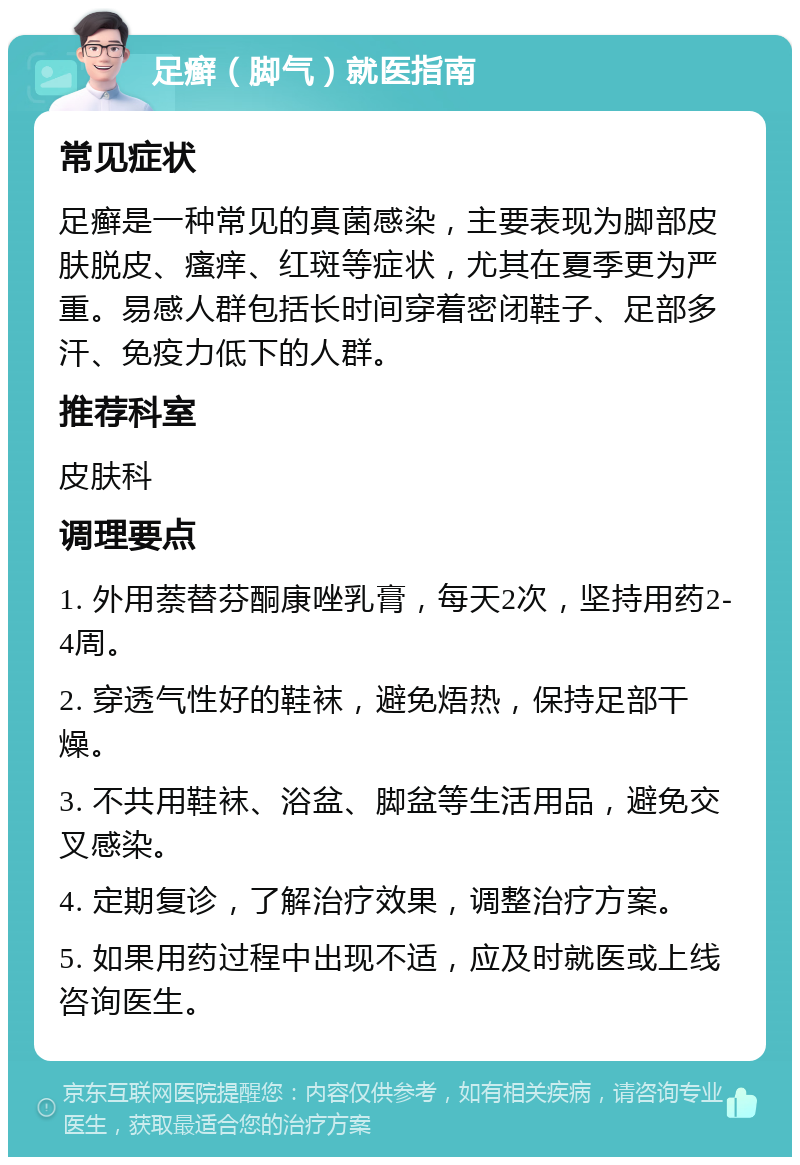 足癣（脚气）就医指南 常见症状 足癣是一种常见的真菌感染，主要表现为脚部皮肤脱皮、瘙痒、红斑等症状，尤其在夏季更为严重。易感人群包括长时间穿着密闭鞋子、足部多汗、免疫力低下的人群。 推荐科室 皮肤科 调理要点 1. 外用萘替芬酮康唑乳膏，每天2次，坚持用药2-4周。 2. 穿透气性好的鞋袜，避免焐热，保持足部干燥。 3. 不共用鞋袜、浴盆、脚盆等生活用品，避免交叉感染。 4. 定期复诊，了解治疗效果，调整治疗方案。 5. 如果用药过程中出现不适，应及时就医或上线咨询医生。