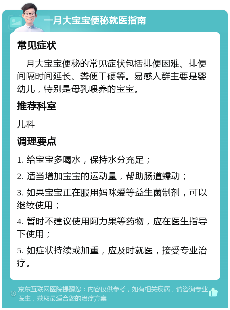 一月大宝宝便秘就医指南 常见症状 一月大宝宝便秘的常见症状包括排便困难、排便间隔时间延长、粪便干硬等。易感人群主要是婴幼儿，特别是母乳喂养的宝宝。 推荐科室 儿科 调理要点 1. 给宝宝多喝水，保持水分充足； 2. 适当增加宝宝的运动量，帮助肠道蠕动； 3. 如果宝宝正在服用妈咪爱等益生菌制剂，可以继续使用； 4. 暂时不建议使用阿力果等药物，应在医生指导下使用； 5. 如症状持续或加重，应及时就医，接受专业治疗。