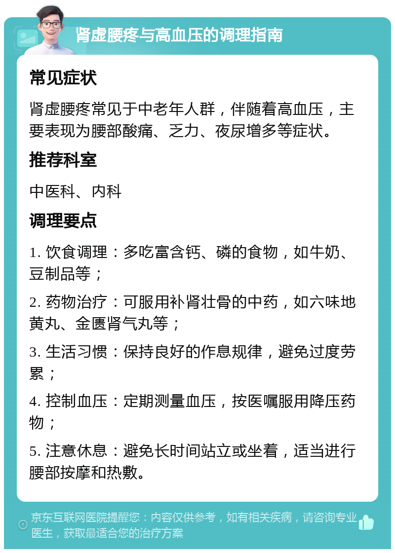 肾虚腰疼与高血压的调理指南 常见症状 肾虚腰疼常见于中老年人群，伴随着高血压，主要表现为腰部酸痛、乏力、夜尿增多等症状。 推荐科室 中医科、内科 调理要点 1. 饮食调理：多吃富含钙、磷的食物，如牛奶、豆制品等； 2. 药物治疗：可服用补肾壮骨的中药，如六味地黄丸、金匮肾气丸等； 3. 生活习惯：保持良好的作息规律，避免过度劳累； 4. 控制血压：定期测量血压，按医嘱服用降压药物； 5. 注意休息：避免长时间站立或坐着，适当进行腰部按摩和热敷。