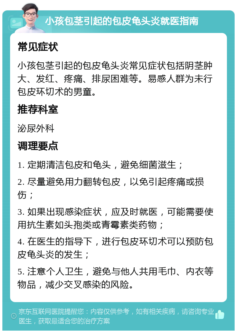 小孩包茎引起的包皮龟头炎就医指南 常见症状 小孩包茎引起的包皮龟头炎常见症状包括阴茎肿大、发红、疼痛、排尿困难等。易感人群为未行包皮环切术的男童。 推荐科室 泌尿外科 调理要点 1. 定期清洁包皮和龟头，避免细菌滋生； 2. 尽量避免用力翻转包皮，以免引起疼痛或损伤； 3. 如果出现感染症状，应及时就医，可能需要使用抗生素如头孢类或青霉素类药物； 4. 在医生的指导下，进行包皮环切术可以预防包皮龟头炎的发生； 5. 注意个人卫生，避免与他人共用毛巾、内衣等物品，减少交叉感染的风险。